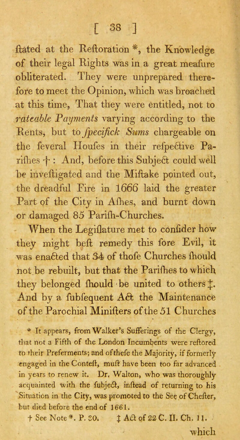 ftated at the Reftoration the Knowledge of their legal Rights was in a great meafure obliterated. They were unprepared there- fore to meet the Opinion, which was broached at this time, That they were entitled, not to rateable Payments varying according to the Rents, but to fpecifick Sums chargeable on the feveral Houfes in their refpe6tive Pa- riflies “I-: And, before this Subject could well be inveftigated and the Miftake pointed out, the dreadful Fire in 1666 laid the greater Part of the City in Alhes, and burnt down or damaged 85 Parilh-Churches. When the Legillature met to confider how they might beft remedy this fore Evil, it was ena6ted that 34 of thofe Churches Ihould not.be rebuilt, but that the Parifhes to which they belonged Ihould ■ be united to others And by a fubfequent A6t the Maintenance of the Parochial Minifters of the 51 Churches * It appears, from Walker’s Sufferings of the Clergy, that not a Fifth of the London Incumbents were reftored to their Preferments; and ofthefe the Majority, if formerly engaged in the Contelt, muff have been too far advanced in years to renew it. Dr, Walton, who was thoroughly acquainted with the fubjecSt, inftead of returning to his Situation in the City, was promoted to the See of Chefter, but died before the end of 1661. t See Note *. P. 30. J A£t of 22 C. II. Ch. 11. which