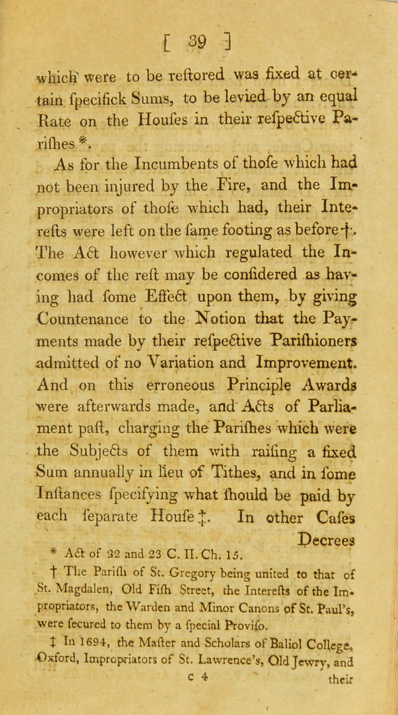 which' were to be reftored was fixed at cer-* tain fpecifick Sums, to be levied by an equal Rate on the Houfes in their refpe6tive Pa- ri Qies As for the Incumbents of thofe which had not been injured by the Fire, and the Im- propriators of thofe which had, their Inte- refts were left on the fame footing as before-f'. The A6t however which regulated the In- comes of the reft may be confidered as hav- ing had feme Effe6l upon them, by giving Countenance to the Notion that the Pay- ments made by their refpe6tive Pariftiioners admitted of no Variation and Improvement. And on this erroneous Principle Awards were afterwards made, and A6ls of Parlia- ment paft, charging the Parifties which were .the Subje6ls of them with raifing a fixed Sum annually in lieu of Tithes, and in feme Inftances fpecifying what Ihould be paid by each feparate HoufeJ. In other Cafes \ Tjfiprppq * Aa of 32 and 23 C. II. Ch. 15. f Tl;e Parifli of St. Gregory being united to that of ,St. Magdalen, Old Fifh Street, the Interefts of the Im* propriators, the Warden and Minor Canons of St. Paul’s, were fecured to them by a fpecial Provifo. t In 1694', the Mafter and Scholars of Baliol College, Oxford, Impropriators of St. Lawrence’s, Old Jewry, and c 4 ' their
