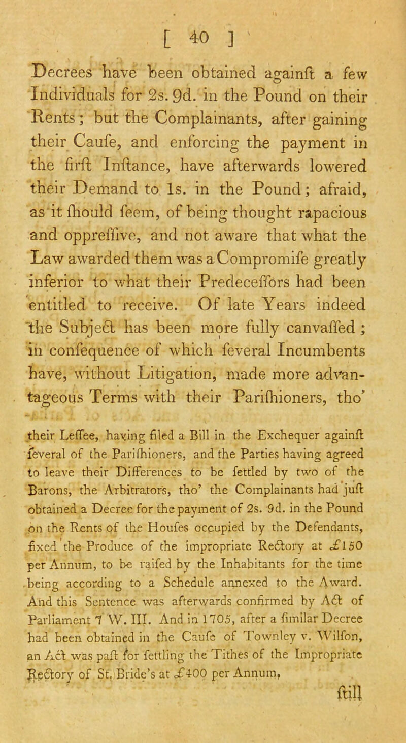 Decrees have been obtained a2:ainft a few Individuals for 2s. 9d. in the Pound on their ■Rents; but the Complainants, after gaining their Caufe, and enforcing the payment in the firft Inftance, have afterwards lowered their Demand to Is. in the Pound; afraid, as'itfhould feem, of being thought rapacious and oppreffive, and not aware that what the Law awarded them was aCompromife greatly inferior to what their Predeceffors had been entitled to receive. Of late Years indeed the Subje6l has been more fully canvaffed; in confequence of which feveral Incumbents have, without Litigation, made more ad^^n- tageous Terms with their PariQiioners, tho^ their Leffee, haying filed a Bill in the Exchequer againfl feveral of the Parifhioners, and the Parties having agreed to leave their Differences to be fettled by two of the Barons, the Arbitrators, tho’ the Complainants had juft obtained a Decree for the payment of 2s. 9d. in the Pound on the Rents of the Houfes occupied by the Defendants, fixed the Produce of the impropriate Redlory at c£l50 per Annum, to be raifed by the Inhabitants for the time -being according to a Schedule annexed to the Award. And this Sentence was afterwards confirmed by Adf of Parliament i \V. III. And in 1705, after a fimilar Decree had been obtained in the Caufe of Townley v. ^Vilfon, an Ac\ was paft l^or fettling the Tithes of the Impropriate |le61:ory of St.,Bride’s at c£400 per Annum, ftill