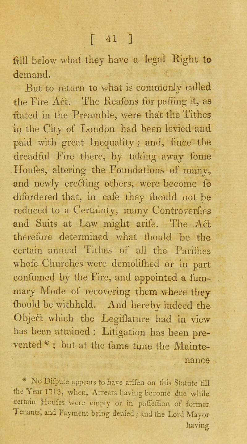 fiill below what they have a legal Right to demand. But to return to what is commonly called the Fire Aft. The Reafons for paffing it, as Rated in the Preamble, were that the Tithes in the City of London had been levied and paid with great Inequality; and, lince the dreadful Fire there, by taking away fome Houfes, altering the Foundations of many, and newly erefting others, were become fo difordered that, in cafe they Ihould not be reduced to a Certainty, many Controverhes and Suits at Law might arife. The Aft therefore determined what fiiould be the certain annual Tithes of all the Pariflies whofe Churches were demoliHied or in part confumed by the Fire, and appointed a fum- mary Mode of recovering them where they fliould be withheld. And hereby indeed the Objeft which the Legillature had in view has been attained : Litigation has been pre- vented * ; but at the lame time the Mainte- nance * No Dlfpute appears to have arifen on this Statute till the Year 1713, when, Arrears having become due wliile cei tain Houfes W’cre empty or in poflefllon of former 1 enants, and Payment b?ing denied ; and the Lord Mayor having