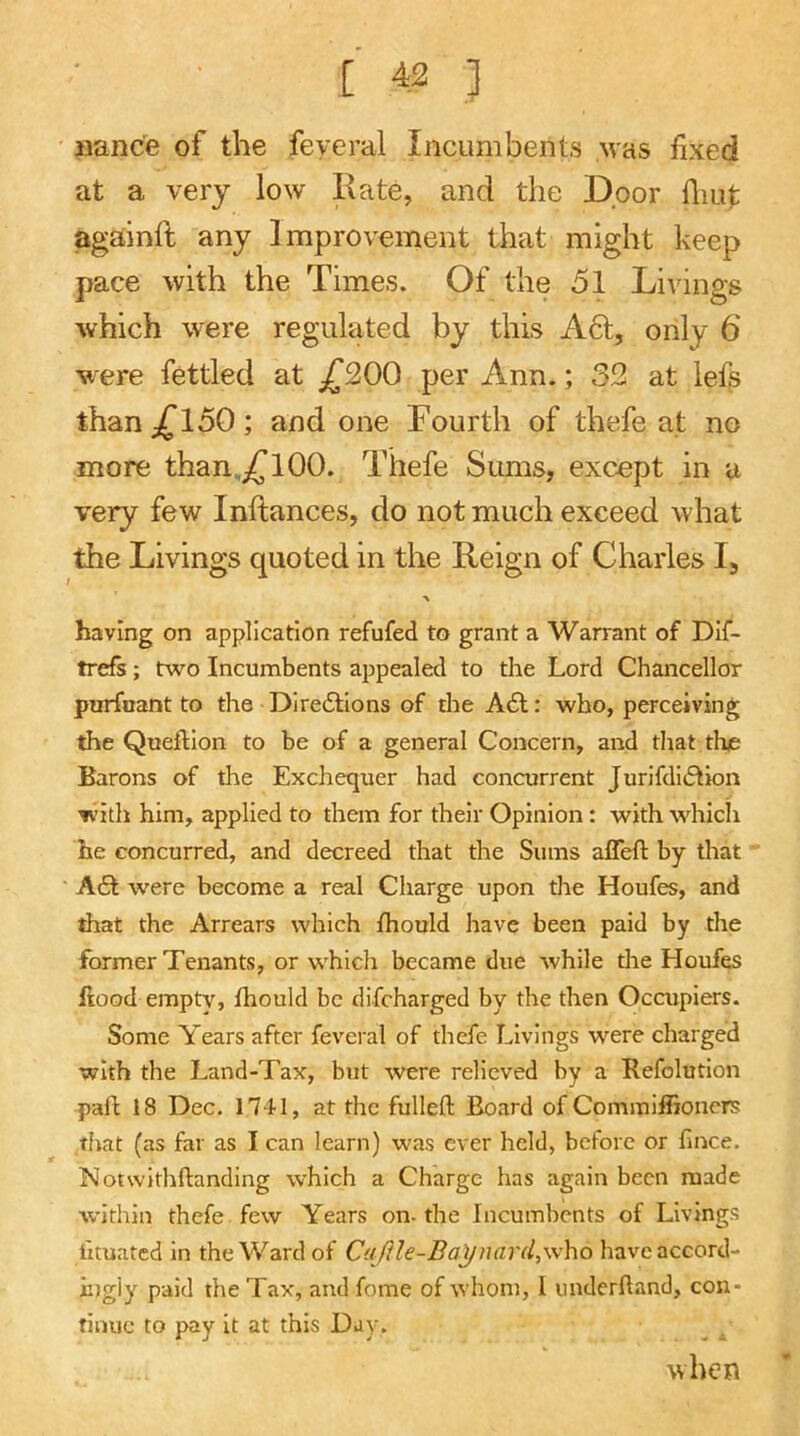 nance of the fey era! Incumbents yvas fixed at a very low Rate, and the Door fliut againft any Improvement that might keep pace with the Times. Of the 51 Livings which were regulated by this A61, only 6 were fettled at jTSOO per Ann.; 32 at lefs than ^150; and one Fourth of thefe at no more than.^TlOO. Thefe Sums, except in a very few Inftances, do not much exceed what the Livings quoted in the Reign of Charles I, > having on application refuted to grant a Warrant of Dlf- trefs; two Incumbents appealed to the Lord Chancellor purfiiant to the Diredtions of the A£l: who, perceiving the Queftlon to be of a general Concern, and tliat the Barons of the Exchequer had concurrent Jurifdi6tion With him, applied to them for their Opinion: with which he concurred, and decreed that the Sums affeft by that AQ. were become a real Charge upon the Houfes, and that the Arrears which fhould have been paid by the former Tenants, or which became due while tlie Houfes flood emptj,'^, fhould be difeharged by the then Occupiers. Some Years after feveral of thefe Livings were charged with the Land-Tax, but were relieved by a Refolution pafl 18 Dec. 1741, at the fulleft Board of Commiffioners that (as far as I can learn) was ever held, before or fince. Notwithftanding which a Charge has again been made within thefe few Years on-the Incumbents of Livings iituated in the Ward of C{{/?Ie-Baynard, who haveaccord- iijgly paid the Tax, and fome of whom, I underhand, con- tinue to pay it at this Day. when