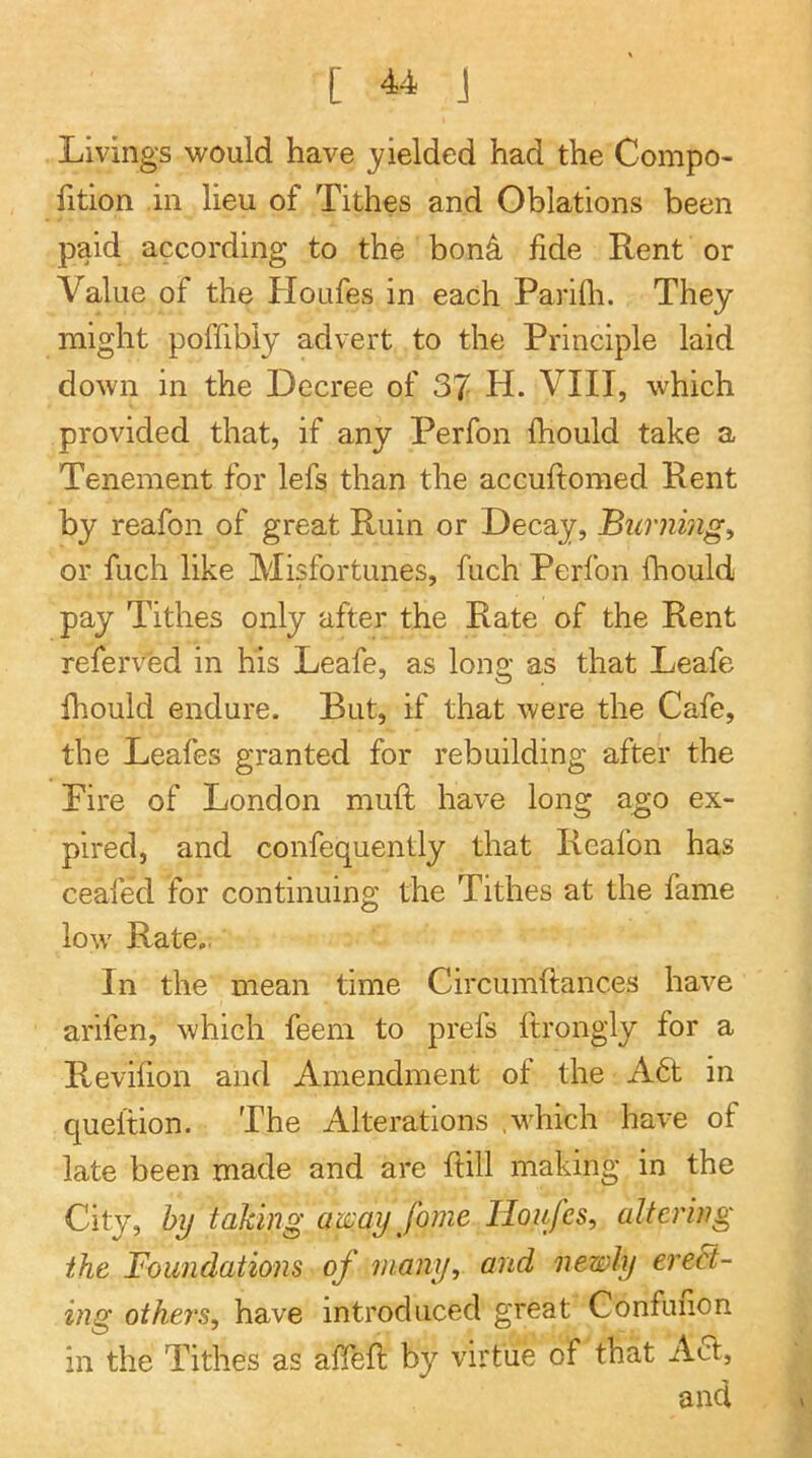 Livings would have yielded had the Compo- fition ill lieu of Tithes and Oblations been paid according to the bon^ fide Rent or Value of the Houfes in each Parifii. They might poffibly advert to the Principle laid down in the Decree of 37 H. VIII, which provided that, if any Perfon Ihould take a Tenement for lefs than the accuftomed Rent by reafon of great Ruin or Decay, Buniing, or fuch like Misfortunes, fuch Perfon fhould pay Tithes only after the Rate of the Rent referved in his Leafe, as long as that Leafe Ihould endure. But, if that were the Cafe, the Leafes granted for rebuilding after the Fire of London muft have long ago ex- pired, and confequently that Reafon has ceafed for continuing the Tithes at the fame low' Rate,. In the mean time Circumftances have arifen, which feem to prefs ftrongly for a Revifion and Amendment of the A6t in queltion. The Alterations .wLich have of late been made and are ftill making in the City, by taking away fome Houfes, altering the Foundations of many, and newly erect- ing others, have introduced great Confuiion in the Tithes as affefi; by virtue of that A61, and