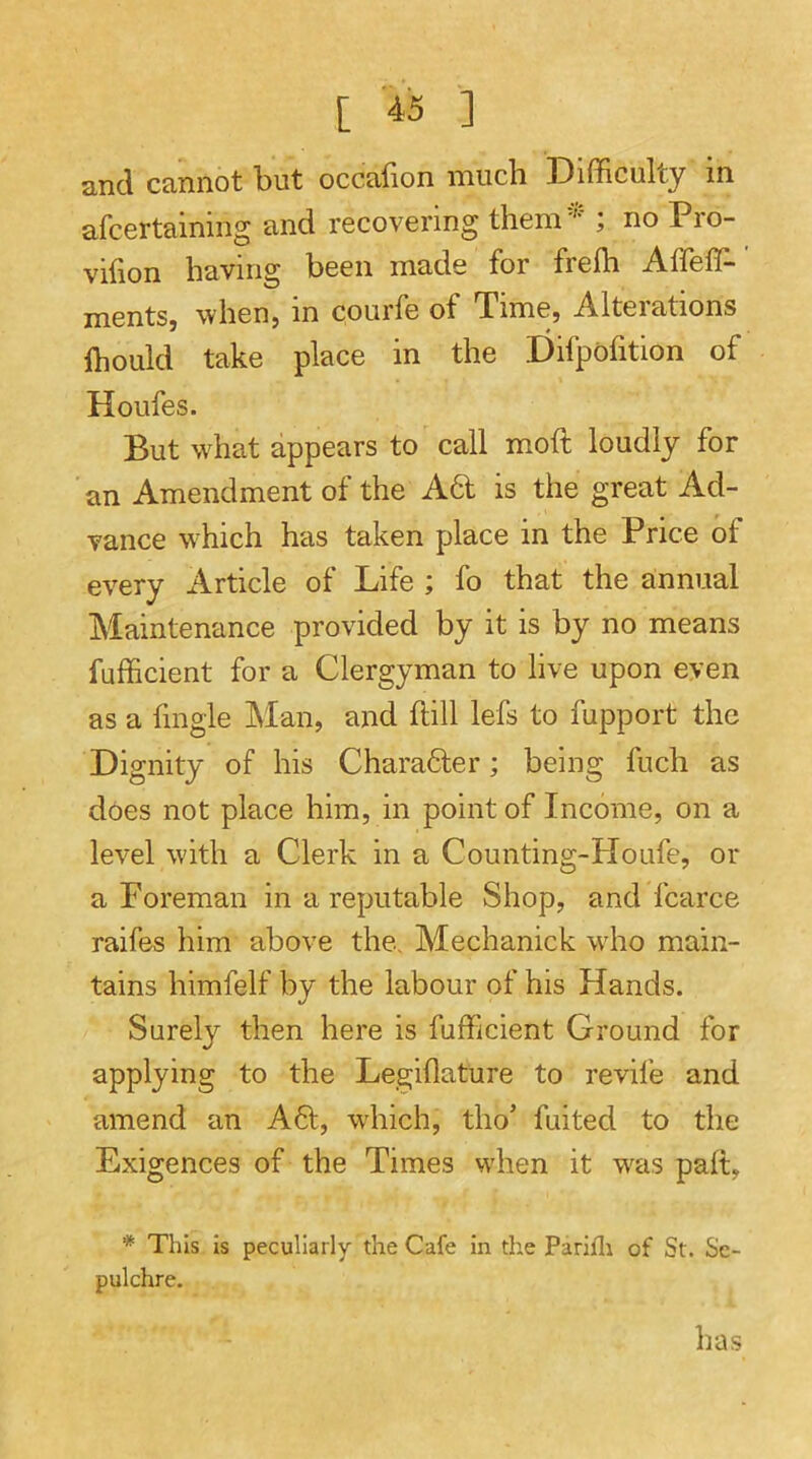 and cannot but occafion much Difficulty in afcertaining and recovering them''* ; no Pro- vifion having been made for freih Affeffi- ments, when, in courfe of Time, Alterations ffiould take place in the Difpofition of Houfes. But wffiat appears to call moft loudly for an Amendment of the Ad is the great Ad- vance which has taken place in the Price of every Article of Life ; fo that the annual Maintenance provided by it is by no means fufficient for a Clergyman to live upon even as a fmgie INIan, and hill lefs to fupport the Dignity of his Charadler; being fuch as does not place him, in point of Income, on a level with a Clerk in a Counting-Houfe, or a Poreman in a reputable Shop, and fcarce raifes him above the. Mechanick wlio main- tains himfelf by the labour of his Hands. Surely then here is fufficient Ground for applying to the Legillature to revile and amend an A61, which, tho’ fuited to the Exigences of the Times when it was palt, * This Is peculiarly the Cafe in the Parjfli of St. Se- pulchre. has