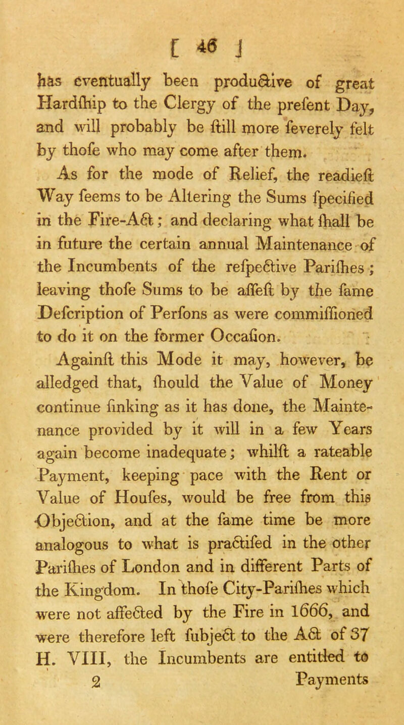 has eventually been produQ^lve of great Hardfliip to the Clergy of the prefent Day, and will probably be ftill more feverely felt by thofe who may come after them. As for the mode of Relief, the readieft Way feems to be Altering the Sums fpecified in the Fire-A6l; and declaring what Ihall be in future the certain annual Maintenance of the Incumbents of the refpe6tive Parilhes ; leaving thofe Sums to be afleft by the fame Defeription of Perfons as were commiffioried to do it on the former Occafion. Againfl this Mode it may, however, be alledged that, (hould the Value of Money continue finking as it has done, the Mainte- nance provided by it will in a few Years again become inadequate; whilft a rateable Payment, keeping pace with the Rent or Value of Houfes, would be free from this Dbjedion, and at the fame time be more analogous to what is prahtifed in the other Parilhes of London and in different Parts of the Kingdom. In thofe City-Parilhes which were not affehted by the Fire in l666, and were therefore left fubjeht to the A6t of 37 H. VIII, the Incumbents are entitled to I 2 Payments