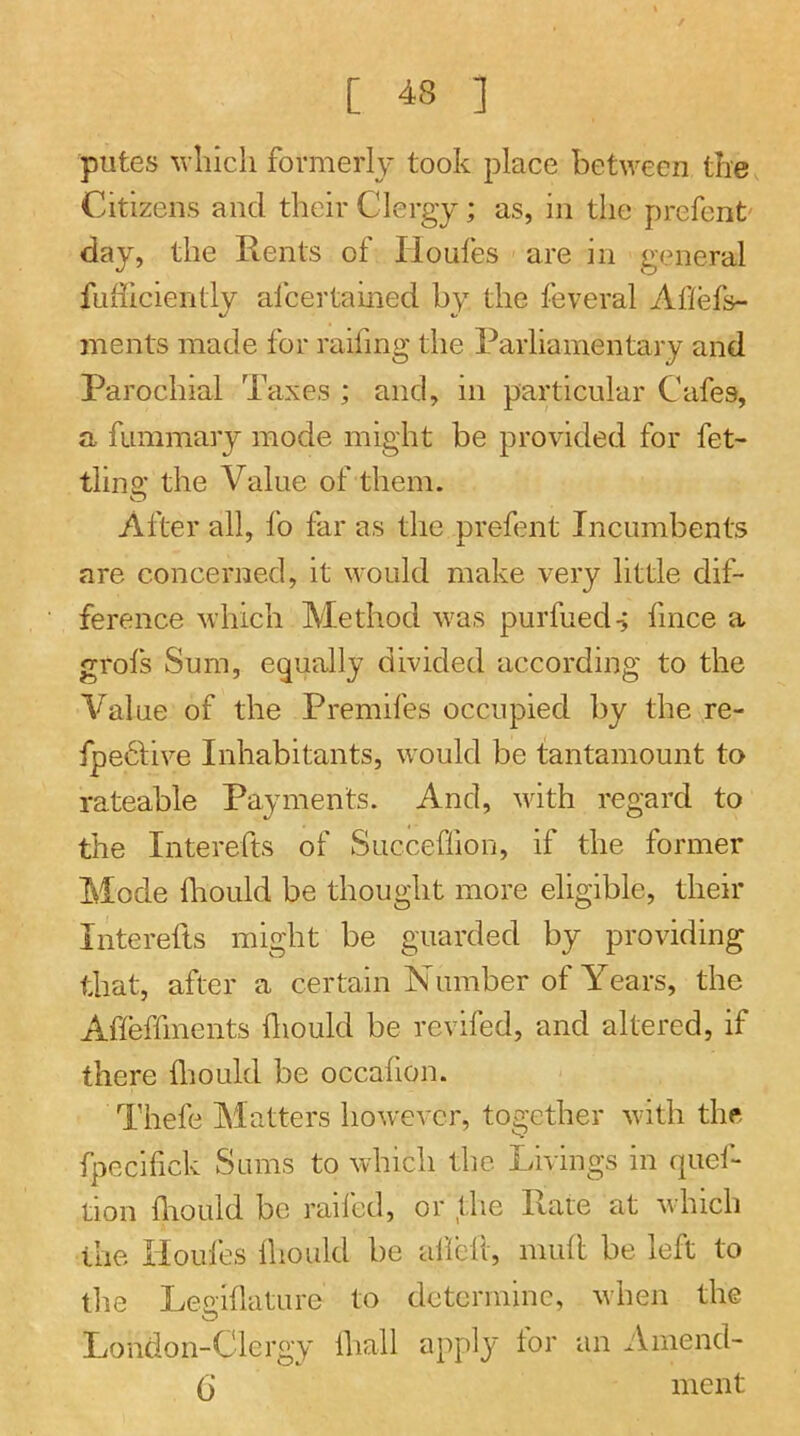 putes M'liicli formerly took place between the Citizens and their Clergy; as, in the prefent' day, the Rents of lioufes are in general fufficiently alcertained by the feveral Ailefs- ments made for raifmg the Parliamentary and Parochial Taxes ; and, in particular Cafes, a fummary mode might be provided for fet- tling the Value of them. After all, fo far as the prefent Incumbents are concerned, it would make very little dif- ference which Method was purfueds fmee a grofs Sum, equally divided according to the Value of the Premifes occupied by the re- fpe6live Inhabitants, would be tantamount to rateable Payments. And, with regard to the Interefts of Succeffion, if the former Mode fliould be thought more eligible, their Interefts might be guarded by providing that, after a certain Number of Years, the Afleffments fliould be revifed, and altered, if there fliould be occaflon. Thefe Matters however, together with the fpecifick Sums to which the Livings in quel- lion fliould be railed, or the Rate at which the Houfes fliould be aflclt, mull; be left to the Leoiflature to determine, when the London-Clergy fliall apply tor an Ainend- (j ment