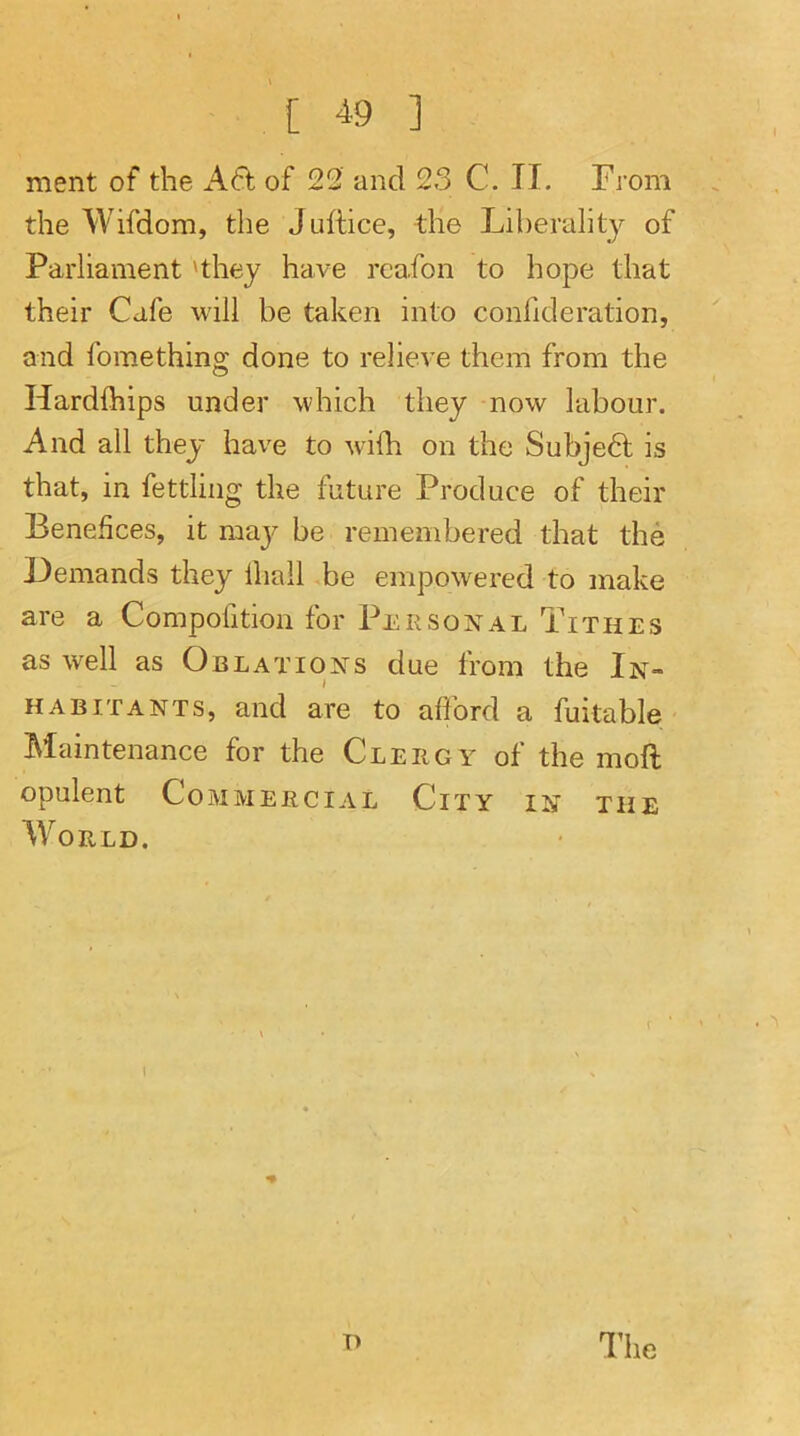 [ « ] ment of the xA.61 of 22 and 23 C. II. From the Wifdom, the Juftice, the Liberality of Parliament 'they have rcafon to hope that their Cafe will be taken into conlideration, and fomething done to relieve them from the Hardfhips under which they now labour. And all they have to with on the Subject is that, in fettling the future Produce of their Benefices, it maj^ be remembered that the Demands they lhall -be empowered to make are a Compofition for Per sox al Tithes as well as Oblatioxs due from the Ix» HABiTAXES, and are to afford a fuitable Maintenance for the Clergy of the moll opulent Commercial City ix the World. I T) The
