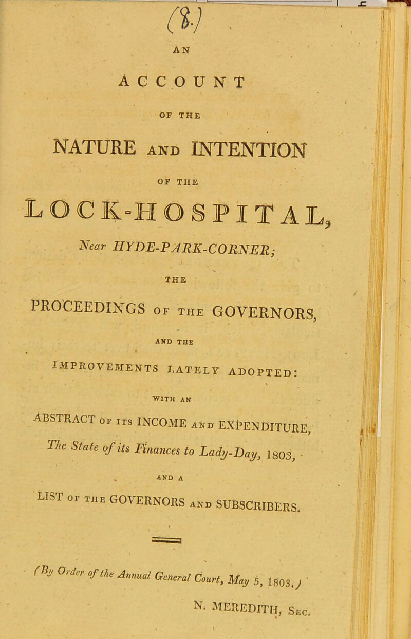 J (V . AN ACCOUNT OF THE NATURE and INTENTION OF THE log k-h ospital, Near HYDE-PARK-CORNER; i * i THE PROCEEDINGS of the GOVERNORS, and THE IMPROVEMENTS LATELY ADOPTED: WITH AN ABSTRACT of ITS INCOME and EXPENDITURE, The State of its Finances to Lady-Day, 1803, - i . AND A list of the GOVERNORS and SUBSCRIBERS. n! 0rd °r'J“ Anmd Court, May 5, 1803.J N. MEREDITH, Sr,c, «