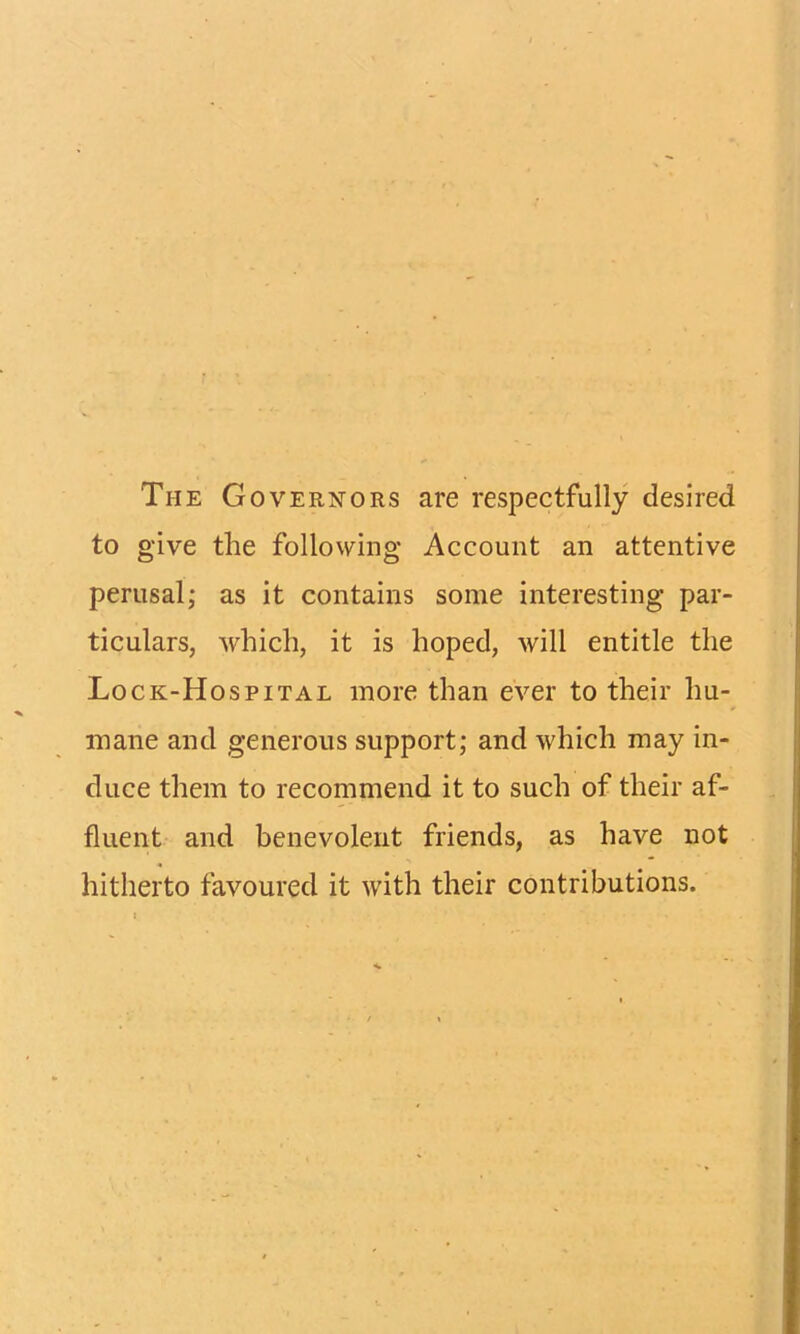 The Governors are respectfully desired to give the following Account an attentive perusal; as it contains some interesting par- ticulars, which, it is hoped, will entitle the Lo ck-Hospital more than ever to their hu- mane and generous support; and which may in- duce them to recommend it to such of their af- fluent and benevolent friends, as have not hitherto favoured it with their contributions.