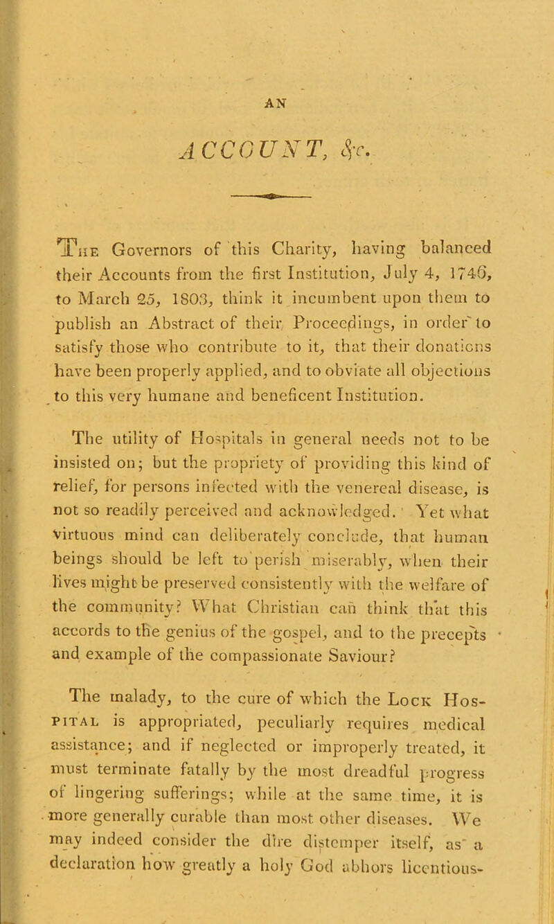 AN ACCOUNT, tfc 'The Governors of this Charity, having balanced their Accounts from the first Institution, July 4, 1746, to March 25, 1S03, think it incumbent upon them to publish an Abstract of their Proceedings, in order'to satisfy those who contribute to it, that their donations have been properly applied, and to obviate all objections to this very humane and beneficent Institution. The utility of Hospitals in general needs not to be insisted on; but the propriety of providing this kind of relief, for persons infected with the venereal disease, is not so readily perceived and acknowledged. Yet what virtuous mind can deliberately conclude, that human beings should be left to'perish miserably, when their lives might be preserved consistently with the welfare of the community? What Christian can think that this accords to the genius of the gospel, and to the precep'ts and example of the compassionate Saviour? The malady, to the cure of which the Lock Hos- pital is appropriated, peculiarly requires medical assistance; and if neglected or improperly treated, it must terminate fatally by the most dreadful progress of lingering sufferings; while at the same time, it is more generally curable than most other diseases. We may indeed consider the dire distemper itself, as a declaration how greatly a holy God abhors licentious-