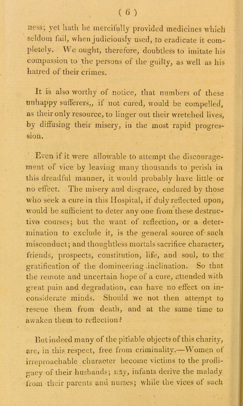 ness; yet hath he mercifully provided medicines which seldom fail, when judiciously used, to eradicate it com- pletely. We ought, therefore, doubtless to imitate his compassion to the persons of the guilty, as well as his hatred of their crimes. It is also worthy of notice, that numbers of these unhappy sufferers,, if not cured, would be compelled, as their only resource, to linger out their wretched lives, by diffusing their misery, in the most rapid progres- sion. Even if it were allowable to attempt the discourage- ment of vice by leaving many thousands to perish in this dreadful manner, it would probably have little or no effect. The misery and disgrace, endured by those who seek a cure in this Hospital, if duly reflected upon, would be sufficient to deter any one from these destruc- tive courses; but the want of reflection, or a deter- mination to exclude it, is the genei'al source of such misconduct; and thoughtless mortals sacrifice character, friends, prospects, constitution, life, and soul, to the gratification of the domineering .inclination. So that the remote and uncertain hope of a cure, attended with great pain and degradation, can have no effect on in- considerate minds. Should we not then attempt to rescue them from death, and at the same time to awaken them to reflection? But indeed many of the pitiable objects of this charity, are, in this respect, free from criminality.—Women of irreproachable character become victims to the profli- gacy of their husbands; nay, infants derive tbe malady from their parents arid nurses; while tbe vices of such