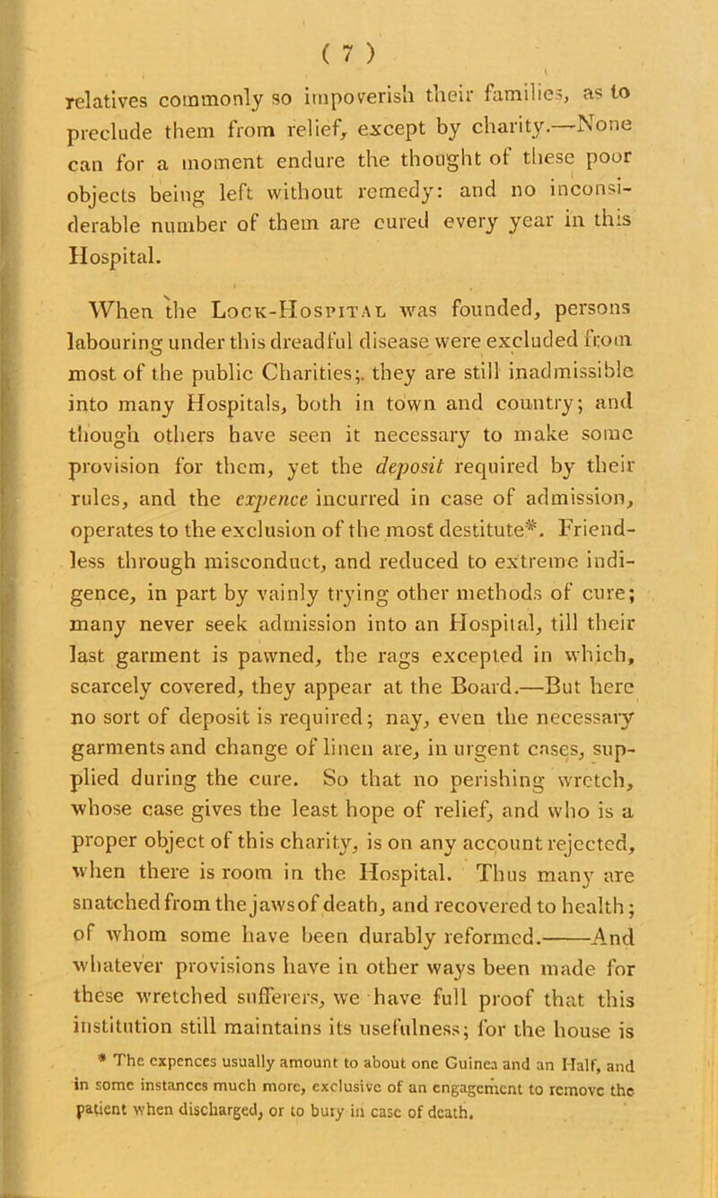 relatives commonly so impoverish their iamihe^, as to preclude them from relief, except by charity.—None can for a moment endure the thought of these poor objects being left without remedy: and no inconsi- derable number of them are cured every year in this Hospital. When the Lock-Hospital was founded, persons labouring under this dreadful disease were excluded ii;oui most of the public Charities;, they are still inadmissible into many Hospitals, both in town and country; and though others have seen it necessary to make some provision for them, yet the deposit required by their rules, and the expence incurred in case of admission, operates to the exclusion of the most destitute*. Friend- less through misconduct, and reduced to extreme indi- gence, in part by vainly trying other methods of cure; many never seek admission into an Hospital, till their last garment is pawned, the rags excepted in which, scarcely covered, they appear at the Board.—But here no sort of deposit is required; nay, even the necessary garments and change of linen are, in urgent cases, sup- plied during the cure. So that no perishing wretch, whose case gives the least hope of relief, and who is a proper object of this charity, is on any account rejected, when there is room in the. Hospital. Thus many are snatched from the jawsof death, and recovered to health; of whom some have been durably reformed. And whatever provisions have in other ways been made for these wretched sufferers, we have full proof that this institution still maintains its usefulness; for the house is * The cxpences usually amount to about one Guinea and an Half, and in some instances much more, exclusive of an engagement to remove the patient when discharged, or to bury in case of death.