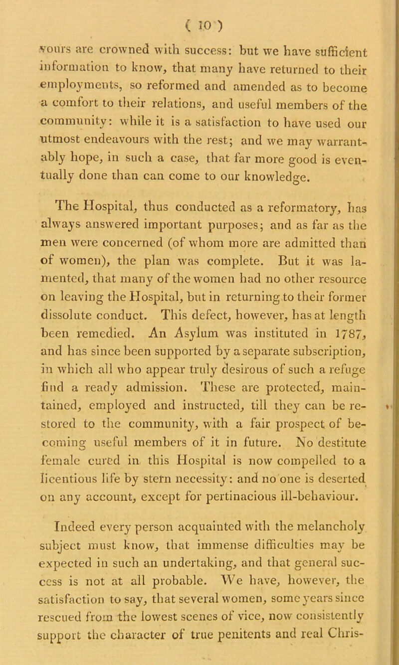 vours are crowned with success: but we have sufficient information to know, that many have returned to their employments, so reformed and amended as to become a comfort to their relations, and useful members of the community: while it is a satisfaction to have used our utmost endeavours with the rest; and we may warrant- ably hope, in such a case, that far more good is even- tually done than can come to our knowdedge. The Hospital, thus conducted as a reformatory, has always answered important purposes; and as far as the men were concerned (of whom more are admitted than of women), the plan was complete. But it wrns la- mented, that many of the women had no other resource on leaving the Hospital, but in returning to their former dissolute conduct. This defect, however, has at length been remedied. An Asylum was instituted in 1787, and has since been supported by a separate subscription, in tvhich all w'ho appear truly desirous of such a refuge find a ready admission. These are protected, main- tained, employed and instructed, till they can be re- » stored to the community, with a fair prospect of be- coming useful members of it in future. No destitute female cured in this Hospital is now compelled to a licentious life by stern necessity: and no one is deserted on any account, except for pertinacious ill-behaviour. Indeed every person acquainted writh the melancholy subject must know, that immense difficulties may be expected in such an undertaking, and that general suc- cess is not at all probable. We have, however, the satisfaction to say, that several women, some years since rescued from the lowest scenes of vice, now consistently support the character of true penitents and real Chris-