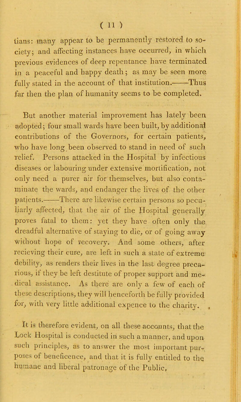 tians: many appear to be permanently restored to so- ciety; and affecting instances have occurred, in which previous evidences of deep repentance have terminated in a peaceful and happy death; as may be seen more fully stated in the account of that institution. Thus far then the plan of humanity seems to be completed. But another material improvement has lately been adopted; four small wards have been built,by additional contributions of the Governors, for certain patients, who have long been observed to stand in need of such relief. Persons attacked in the Plospital by infectious diseases or labouring under extensive mortification, not only need a purer air for themselves, but also conta- minate the wards, and endanger the lives of the other patients. There are likewise certain persons so pecu- liarly affected, that the air of the Hospital generally proves fatal to them: yet they have often only the dreadful alternative of staying to die, or of going away without hope of recovery. And some others, after recieving their cure, are left in such a state of extreme debility, as renders their lives in the last degree preca- rious, if they be left destitute of proper support and me- dical assistance. As there are only a few of each of these descriptions, they will henceforth be fully provided for, with very little additional expence to the charity. , It is therefore evident, on all these accounts, that the Lock Hospital is conducted in such a manner, and upon such principles, as to answer the most important pur- poses of beneficence, and that it is fully entitled to the humane and liberal patronage of the Public,