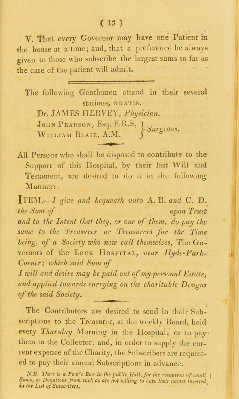 ( 15 ) V. That every Governor may have one Patient in the house at a time; and, that a preference be always given to those who subscribe the largest sums so far as the case of the patient will admit. The following Gentlemen attend in their several stations, gratis. Dr. JAMES HERVEY, Physician. John Pearson, Esq. F.R.S. William Blair, A.M. } Surgeons. All Persons who shall be disposed to contribute to the Support of this Hospital, by their last Will and Testament, are desired to do it in the following Manner: Item.—j give and bequeath unto A. B. and C. D. the Sum of upon Trust and to the Intent that they, or one of them, do pay the same to the Treasurer or Treasurers for the Time being, of a Society who now call themselves, The Go- vernors of the Lock Hospital, near Ilyde-Park- Corner; which said Sum of I will and desire may be paid out of my personal Estate, and applied towards carrying on the charitable Designs of the said Society. The Contributors are desired to send in their Sub- scriptions to the Treasurer, at the weekly Board, held every Thursday Morning in the Hospital; or to pay them to the Collector: and, in order to supply the cur- rent expenee of the Charity, the Subscribers are request- ed to pay their annual Subscriptions in advance. N.B. There is a Poor’s Box in the public Hall, for the reception of small | Sums, or Donations from such as are not trilling to have their names inserted in the List of Subscribers,