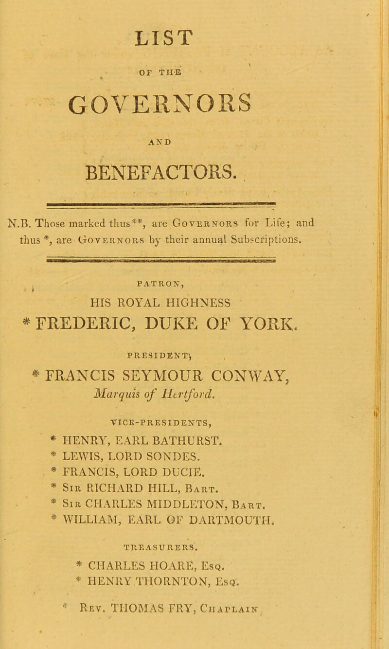 LIST \ OF THE _ * GOVERNORS AND BENEFACTORS. N.B. Those marked thus**, are Governors for Life; and thus *, are Governors by their annual Subscriptions. PATRON, j . k 7 HIS ROYAL HIGHNESS * FREDERIC, DUKE OF YORK. PRESIDENT* * FRANCIS SEYMOUR CONWAY, Marquis of Hertford. VICE-PRESIDENTS, * HENRY, EARL BATHURST. * LEWIS, LORD SONDES. * FRANCIS, LORD DUCIE. * Sir RICHARD HILL, Bart. * Sir CHARLES MIDDLETON, Bart. * WILLIAM, EARL OF DARTMOUTH. TREASURERS. * CHARLES HO ARE, Esq. * HENRY THORNTON, Esq. * Rev. THOMAS FRY, Chaplain