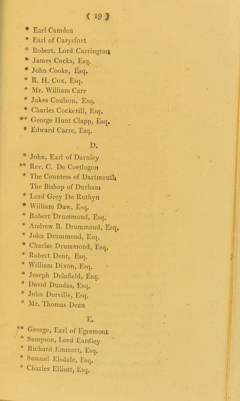 * Earl Camden * Earl of Carysfort Robert, Lord Carrington * James Cocks, Esq. * John Cooke, Esq. * R. H. Cox, Esq. * Mr. William Carr * Jukes Coulson, Esq. * Charles Cockerill, Esq. ** George Hunt Clapp, Esq. * Edward Carre, Esq. , D. * John, Earl of Darnley ** Rev. C. De Coetlogon * The Countess of Dartmouth The Bishop of Durham * Lord Grey De Ruthyn * William Daw, Esq. * Robert Drummond, Esq. v Andrew B. Drummond, Esq, * John Drummond, Esq. * Charles Drummond, Esq. * Robert Dent, Esq. * William Dixon, Esq. * Joseph Delafield, Esq. * David Dundas, Esq. * John Dorville, Esq. ' Mr. Thomas Dean E. ' * George, Earl of Egremont Sampson, Lord Eardley * Richard Emmott, Esq. * Samuel Elsdale, Esq. * Charles Elliott, Esq.