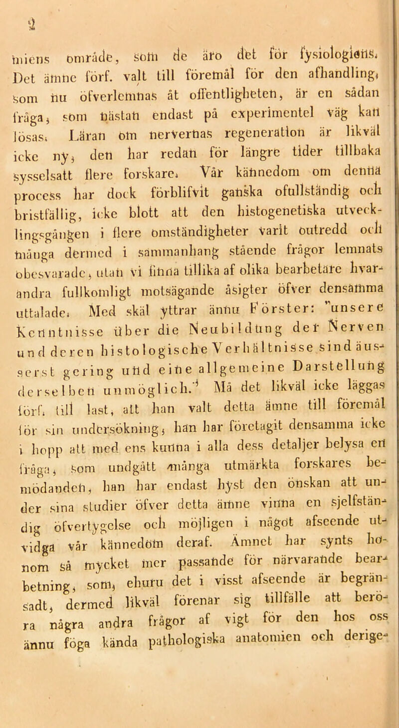 illiens område, Sotti de åro det för fysiologiörifi. Det äinne lorf. valt till företnål för den afhandling, som iiu öfverlcmnas åt offentligheten, är en sådan fråga, som näsLati endast på experimenlel väg kart lösas* Läran oln nerVerrtas regeneration är likväl icke ny, den liar redati för längre tider tillbaka sysselsatt tlere forskare* Vår kätinedoni om denrtä process liar dock förblifvit gatiska ofullständig ocli bristfällig, icke blott att den liistogenetiska utveck- lingpgången i flcre omständigheter Varit outredd ocll ftiånga dermcd i sammanhang stående frågor lemnats obcsvciradc, uLart vi iirtna tillika af olika bearbetare livar- andra fullkomligt motsägande äsigter Öfver densamma uttalade* Med skäl yttrar äntiu fförster: unsere Kcrintnisse tiber die iSeubildung der Nerven und de ren li i s to 1 ogische V er h äl tnisse sindäus- serst gcring uttd eirte allgemeine Darstellung derselben unmöglicli.'^ Må det likväl icke läggas lörf* lill last, alt han valt detta ämne till föremål lör sill undersökning, han har företagit densamma icke 1 hopp alt med ens kurtna i alla dess detaljer belysa erl fråga, som undgått /många utmärkta forskares be- mödanden, han har endast hyst den önskan att un- der sina studier öfver detta ämne vinna en sjelfstän- dig öfvertygelse och möjligen i något afseende ut- vidga vår kännedom deraf. Ämnet har synts ho- nom Så mycket mer passande för närvarande bear- betning, som, ehuru det i visst afseende är begrän- sadt, dermcd likväl förenar sig tillfälle att berö- ra några andra frågor af vigt för den hos oss ännu föga kända paihologiska anatomien oeh derige-