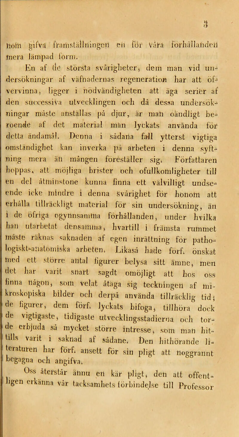 hollT gifvu IViiriisläliningcTl eii föi' Våra lörhåilalKieil mera lämpad lorm. En af tl<? största svåriglieterj dem man vid un- dersökningar af väfhadernas regeneration liar att öf- vervinna; ligger i nödvändiglieten att äga serifer af den successiva utvecklingen och då dessa undersök- ningar måste anställas på djur, är mati oändligt be^ roende af det material mån lyckats använda föC detta ändamål. Denna i sådana fall ytterst vigtiga omständighet kan inverka på arbeten i denna syft- ning mera äti mången föreställer sigi Författaren hoppas, att möjliga brister och ofullkomligheter till en del åtminstone kunna finrta ett välvilligt undse- ende icke mindre i denna Svårighet för honoin att erhålla tillräckligt material för sin undersökning, än i de öfriga ogynnsamma förhållanden, under hvilka han utarbetat densailima, hvartill i främsta rummet måste räknas saknaden af egen inrättning för patho- logiskt-aliatomiska arbeten. Likaså hade förf, önskat nied ett större antal figurer belysa sitt ämne, men det har Varit snart sagdt omöjligt att hos oss iinna någon, som velat åtaga sig teckningen af mi- kroskopiska bilder och derpå använda tillräcklig tidj de figurer, dem förf. lyckats bifoga, tillhöra dock de vigtigaste, tidigaste utvecklingsstadierna ocli tor- de erbjuda så mycket större intresse, som man hit- tills Varit i saknad af sådane, Den hithörande li- teraturen har förf, ansett för sin pligt att noggrannt begagna och angifva. Oss åtetstår ännu en kar pHgt, den att offent- ligen Cl känna vår tacksamhets förbindelse till Professor