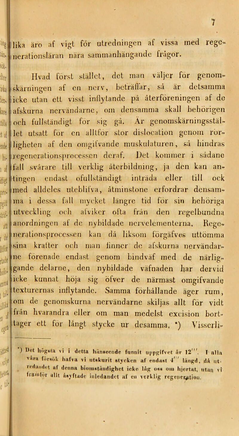 iing 13Q, SQ|. :fter isb len. bre ;nde fei- 3 äf iiijt pro> ;träf' nit t de lllfot rtade liolo' iDinia [tal* cf alt»* vilje licicc. (tii‘ lika äro af vigl för utredningen af vissa rned rege« neralionsläran nära sanirnanliängandc frågor. Hvad först stället, det man väljer för genom« skärningen af en nerv, beträflar, så är detsamma icke utan ett visst inflytande på återföreningen af de afskurna nervändarne, om densamma skall behörigen och fullständigt för sig gå. Är genomskärningsstäl- let utsatt för en alltför stor dislocation gciiorn rör.» ligheten af den omgifvande muskulaturen, så hindras regenorationsprocessen deraf. l)et kommer i sådane fall svårare till verklig återbildning, ja den kan an» tingen endast ofullständigt inträda eller till ock med alldeles uteblifva, åtminstone erfordrar densam» ma i dessa fall mycket längre tid för sin behöriga utveckling och afviker ofta från den regelbundna anordningen af de nybildade nervelcmenterna. Rege» nerationsprocessen kan då liksom förgäfves uttömma sina kralter och man linner do afskurna nervändar» ne förenade endast genom bindväf med d« närlig» gande delarne, den nybildade väfnaden har dervid icke kunnat höja sig öfver de närmast omgifvande texturernas inflytande. Samma förhållande äger rum, om de genomskurna nervändarne skiljas allt för vidt från hvarandra eller om man medelst exeision bort- tager ett för långt stycke ur desamma, *) VisserJi» ) Dot liiigKla vi i detta hungeende funnit u|ipgifvet nr 12'I alla vära fiirsöli hafva vi iitakurit stycken af endast 4' längd, då iit- rediuiilet af denna biomständighet ioke låg oss om lijcrtat, iitaii vi liamlör allt åsyftade inledandet af en verklig regencijition,