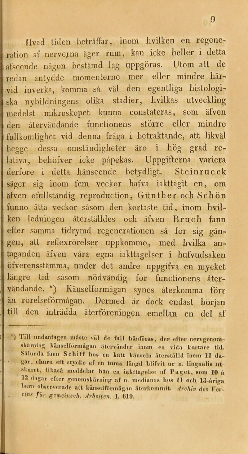 0 Hvad tiden beträffar, inom livilken en regene- ration af nerverna äger rum, kan icke heller i detta afseende någon bestämd lag uppgöras. Utom att de redan antydde momenterne mer eller mindre här- vid inverka, komma så väl den egentliga histologi- ska nybildningens olika stadier, hvilkas utveckling medelst mikroskopet kunna constateras, som äfven den återvändande funetionens större eller mindre fullkomligliet vid denna fråga i betraktande, att likväl begge dessa omständigheter äro i hög grad re- lativa, behöfver icke påpekas. Uppgifterna variera derföre i detta hänseende betydligt. Steinrueek säger sig inom fem veckor hafva iakttagit en, om äfven ofullständig reproduetion, Gtinther och Schön funno åtta veckor såsom den kortaste tid, inom hvil- ken ledningen återställdes och äfven Bruch fann efter samma tidrymd regenerationen så för sig gån- gen, att reflexrörelser uppkommo, med hvilka an- taganden äfven våra egna iakttagelser i hufvudsaken öfverensstämma, under det andre uppgifva en mycket längre tid såsom nödvändig för funetionens åter- vändande. *) Känselförmågan synes återkomma förr- än rörelseförmågan. Dermed äi- dock endast början till den inträdda återföreningen emellan en del af J Till undantagen niasto väl de fall hänföras, der efter iiervgenom- skärning känselföriuägan återvänder inuin en vida kortare tid. Sålunda fann Schiff hos en katt känseln återställd inom 11 da- gar, ehuru ett stycke af cn tiinis längd hlifvit ur n. liugualis ut- skuret, likaså meddelar han cn iakttagelse af Paget, som 10 ä l.i dagar efter genomskärning af n. medianiis hos 11 och 13-åriga harn observerade att känsclförmågan återkommit. Archiv des For- tins fiir gemeinsch. Arheitcn. I. (ilO.