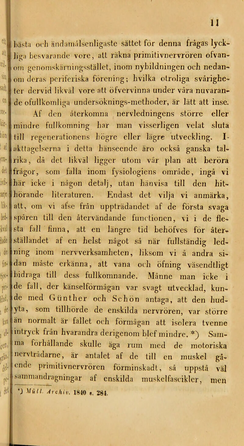 u bästa och änrlaniålscnligaste sättet för denna frågas lyck- liga besvarande vore, att räkna primitivnervrören ofvan- om gcnomskärningsstället, inom nybildningen och nedan- om deras periferiska förening; hvilka otroliga svårighe- ter dervid likväl vore att öfvervinna under våra nuvaran- de ofullkomliga undersöknings-methoder, är lätt att inse. Af den återkomna nervledningens större eller mindre fullkomning har man visserligen velat sluta till regenerationens högre eller lägre utveckling. I- akttagelserna i detta hänseende äro också ganska tal- rika , då det likväl ligger utom vår plan att beröra frågor, som falla inom fysiologiens område, ingå vi här icke i någon detalj, utan hänvisa till den hit- hörande literaturen. Endast det vilja vi anmärka, att, om vi afse från uppträdandet af de första svaga spåren till den återvändande funetionen, vi i de fle- sta fall finna, att en längre tid behöfves för åter^ ställandet af en helst något så när fullständig led- ning inom nervverksamheten, liksom vi å andra si- dan måste erkänna, att vana och öfning väsendtligt bidraga till dess fullkomnande. Månne man icke i de fall, der känselförmågan var svagt utvecklad, kun- de med Gtinther och Schön antaga, att den hud- yta, som tillhörde de enskilda nervrören, var större än normalt är fallet och förmågan att isolera tvenne intryck från hvarandra derigenom blef mindre. Sam- ma förhållande skulle äga rum med de motoriska nervtrådarne, är antalet af de till en muskel gå- ende primitivnervrören förminskadt, så uppstå väl sammandragningar af enskilda muskelfasciklcr, men Mull. Archiv. 1840 g. 284.