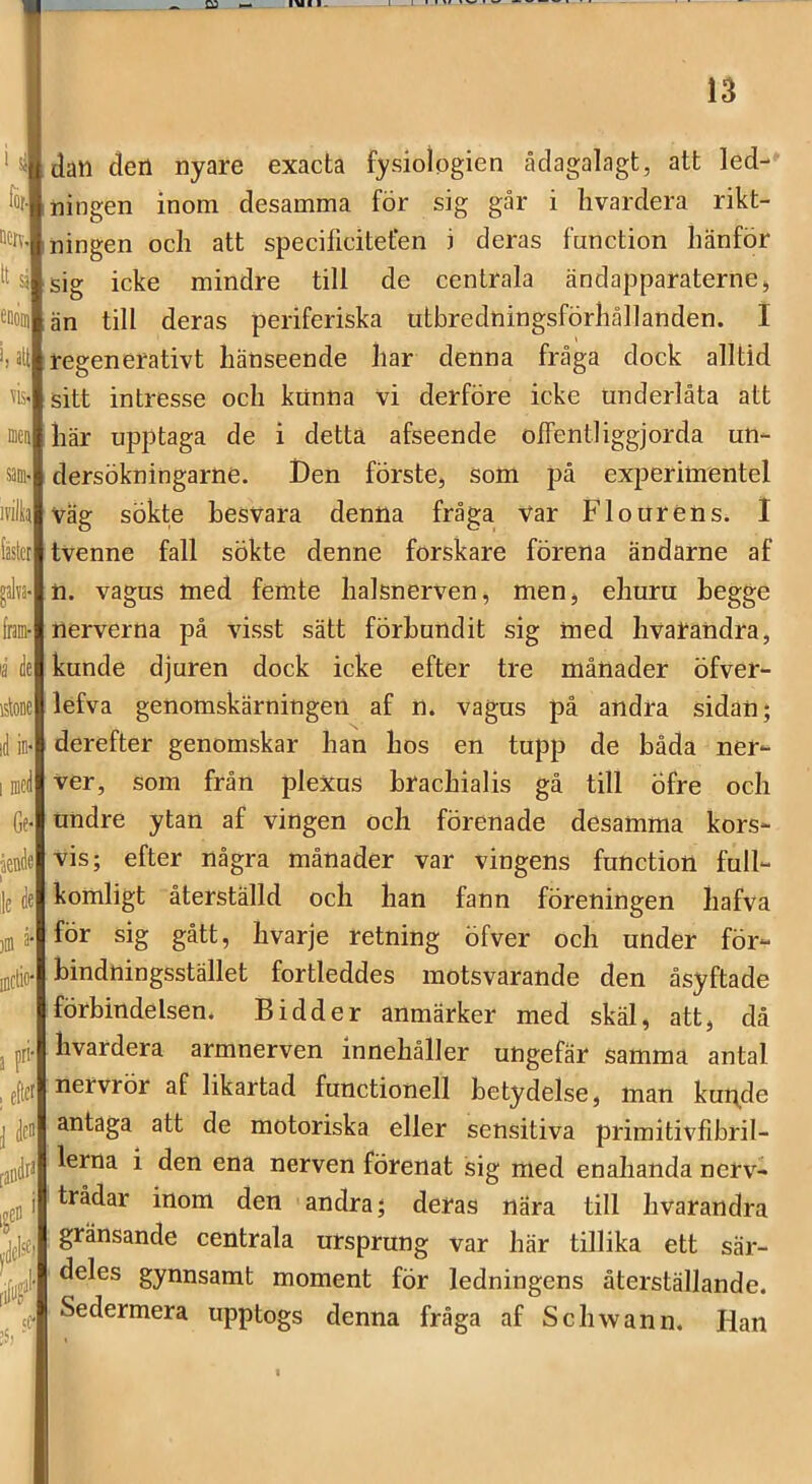 k Detv, tt sj eooiu i, att vis. sam. ivilh felet géa- [ram- ia k istone id in* I med Gf knde I le de )m a- iDctio- a f , eitef d [aiidt* f ' ^dels^' ;C' dan den nyare exacta fysiologien ådagalagt, att led- ningen inom desamma för sig går i livardera rikt- ningen och att specificiteten i deras function hänför sig icke mindre till de centrala ändapparaterne, än till deras periferiska utbredningsförhållanden. I regenerativt hänseende har denna fråga dock alltid sitt intresse och kiinna vi derföre icke Underlåta att här upptaga de i detta afseende olFentliggjorda un- dersökningarne. Den förste, Som på experiuientel väg sökte besvara denna fråga var Flourens. I tvenne fall sökte denne forskare förena ändarne af n. vagus med femte halsnerven, men, ehuru hegge nerverna på visst sätt förbundit sig med hvarandra, kunde djaren dock icke efter tre månader öfver- lefva genomskärningen af n. vagus på andra sidan; derefter genomskar han hos en tupp de båda ner- ver, som från plexus brachialis gå till Öfre och undre ytan af vingen och förenade desamma kors- vis; efter några månader var vingens function full- komligt återställd och han fann föreningen hafva för sig gått, hvarje retning öfver och under för- binduingsstället fortleddes motsvarande den åsyftade förbindelsen. B i dd er anmärker med skäl, att, då livardera armnerven innehåller ungefär samma antal nervrör af likartad functionell betydelse, man kui^de antaga att de motoriska eller sensitiva primitivfibril- lerna i den ena nerven förenat sig med enahanda nerv- trådar inom den andra; deras nära till hvarandra gränsande centrala ursprung var här tillika ett sär- deles gynnsamt moment för ledningens återställande. Sedermera upptogs denna fråga af Schwann. Han