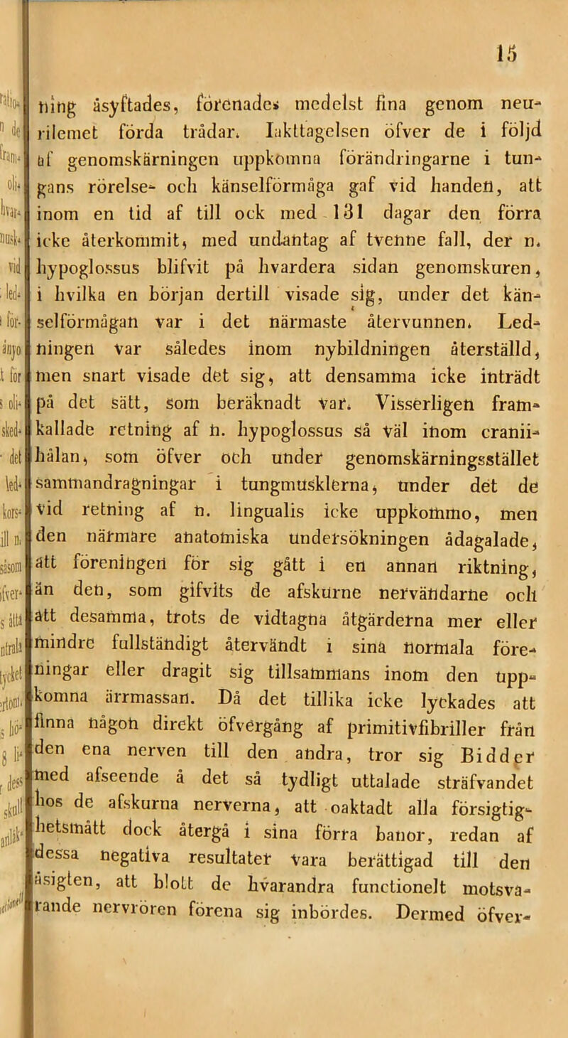 i fälio»! 't de bi)i. oli< llVät^ Bösl* vid : led* I för- anvo t for i oli* skd* ■ del led* liors* ill Dl sasoDi ifver* s åW Dlralä [|cl;ct iilooii ,5 11» 8 11' rdess sliflll äflläl' ,iilJ tntig åsyftades, f6i'etiadei medelst fina genom neu- riiemet förda trådan Iakttagelsen öfver de i följd af genomskärningen uppkomna förändringarne i tun- gans rörelse- och känselförmåga gaf vid handen, att inom en tid af till ock med 131 dagar den förra icke återkommit, med undantag af tvenne fall, der n. hypoglossus blifvit på hvardera sidan genomskuren, i hvilka en början dertill visade sig, under det kän- selförmågan var i det närmaste återvunnen. Led- ningen var således inom nybildningen återställd, men snart visade det sig, att densamma icke inträdt på det sätt, Som beräknadt Var. Visserligen fram- kallade retning af n. hypoglossus så Väl inom cranii- hålan, som öfver och under genomskärningsstället sammandragningar i tungmUsklerna, Under det de vid retning af h. lingualis icke uppkommo, men den närmare anatomiska undersökningen ådagalade, ätt föreningen för sig gått i en annan riktning, än den, som gifvits de afskurne nervändarne och ätt desamma, trots de vidtagna åtgärderna mer eller mindre fullständigt återvändt i sina normala före- ningar eller dragit sig tillsammans inom den upp- komna ärrmassan. Då det tillika icke lyckades att finna någon direkt öfvergång af primitivfibriller från den ena nerven till den andra, tror sig Biddpr med afseende å det så tydligt uttalade sträfvandet lios de afskurna nerverna, att oaktadt alla försigtig- hetsinått dock återgå i sina förra banor, redan af dessa negativa resultater vara berättigad till den åsigten, att blott de hvarandra functionelt motsva- lande nervrören förena sig inbördes. Dermed öfver-