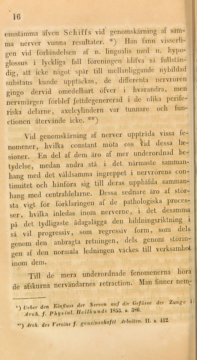 ensstämma äfvcn Schiffs vid genomskärning af säm» ma nerver vunna resultaler. *) Han fann visserli-^ gen vid förbindelsen af n. lingualis med n. bypo- glossus i lyckliga fall föreningen blifva så fullstän- dig, att icke något spår till mellanliggande nybildad substans kunde upptäckas ^ de differenta nervroren gingo dervid omedelbart öfver i bvarandra, men nervmärgen förblef fettdegenererad i de olika perife- riska delarne, axelcylindern var tunnare och fun- ctionen återvände icke. Vid genomskärning af nerver uppträda vissa fe- nomener, hvilka constant möta oss vid dessa lee- sionpr. En del af dem äro af mer underordnad be-' tydelse, medan andra stå i det närmaste samman- hang med det våldsamma ingreppet i nervrorens con- tinuitet och hänföra sig till deras upphäfda samman- hang med centråldelarne. Dessa sednare äro af stör- sta vigt för förklaringen af de pathologiska proces- ser, hvilka inledas inom nerverne, i det desamma på det tydligaste ådagalägga den bildningsriktning i ■ så väl progressiv, soni regressiv form, som dels genom den anbragta retningen, dels genom' storm- aen af den normala ledningen väckes till verksamhot Till dé mera underordnade fenomenerna höra de afskurna nervändarnes retraetion* Man finner nem- *) CJeber den Einjluss der Nerven Arch. /. Phys ♦‘) Arch. des Verei der Nerven avf di<c Gefusse der Zungc 1