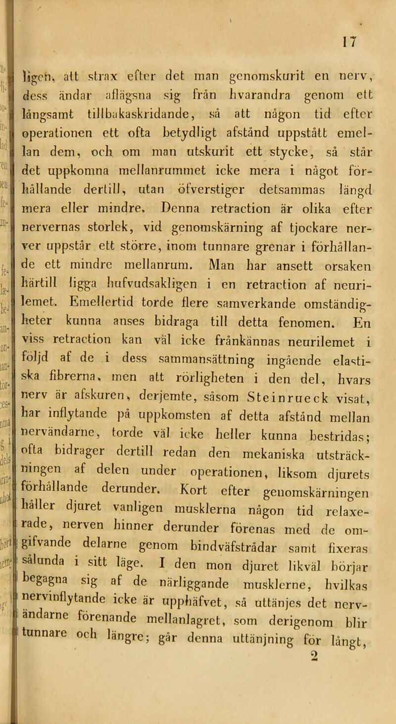 Ijgon, att strax efter det man genomskurit en nerv, dess ändar aflrägsna sig från livarandra genom ett långsamt tiilbakaskridande, så att någon tid efter operationen ett ofta betydligt afstånd uppstått emel- lan dem, ocli om man utskurit ett stycke, så står det uppkomna mellanrummet icke mera i något för- hållande derlill, utan öfverstiger detsammas längd mera eller mindre. Denna retraetion är olika efter nervernas storlek, vid genomskärning af tjockare ner- ver uppstår ett större, inom tunnare grenar i förhållan- de ett mindre mellanrum. Man har ansett orsaken härtill ligga hufvudsakligen i en retraetion af neuri- lemet. Emellertid torde flere samverkande omständig- heter kunna anses bidraga till detta fenomen. En viss retraetion kan väl icke frånkännas neurilemet i följd af de i dess sammansättning ingående elasti- ska fibrerna, men att rörligheten i den del, hvars nerv är afskuren, derjemte, såsom Steinrueek visat, har inflytande på uppkomsten af detta afstånd mellan nervändarne, torde väl icke heller kunna bestridas; ofta bidrager dertill redan den mekaniska utsträck- ningen af delen under operationen, liksom djurets förhållande derunder. Kort efter genomskärningen håller djuret vanligen musklerna någon tid relaxe- rade, nerven hinner derunder förenas med de om- gifvande delarne genom bindväfstrådar samt fixeras sålunda i sitt läge. I den mon djuret likväl börjar begagna sig af de närliggande musklerne, hvilkas nervinflytande icke är uppbäfvet, så uttänjes det nerv- ändarne förenande mellanlagret, som derigenom blir tunnare och längre; går denna uttänjning för långt, 2