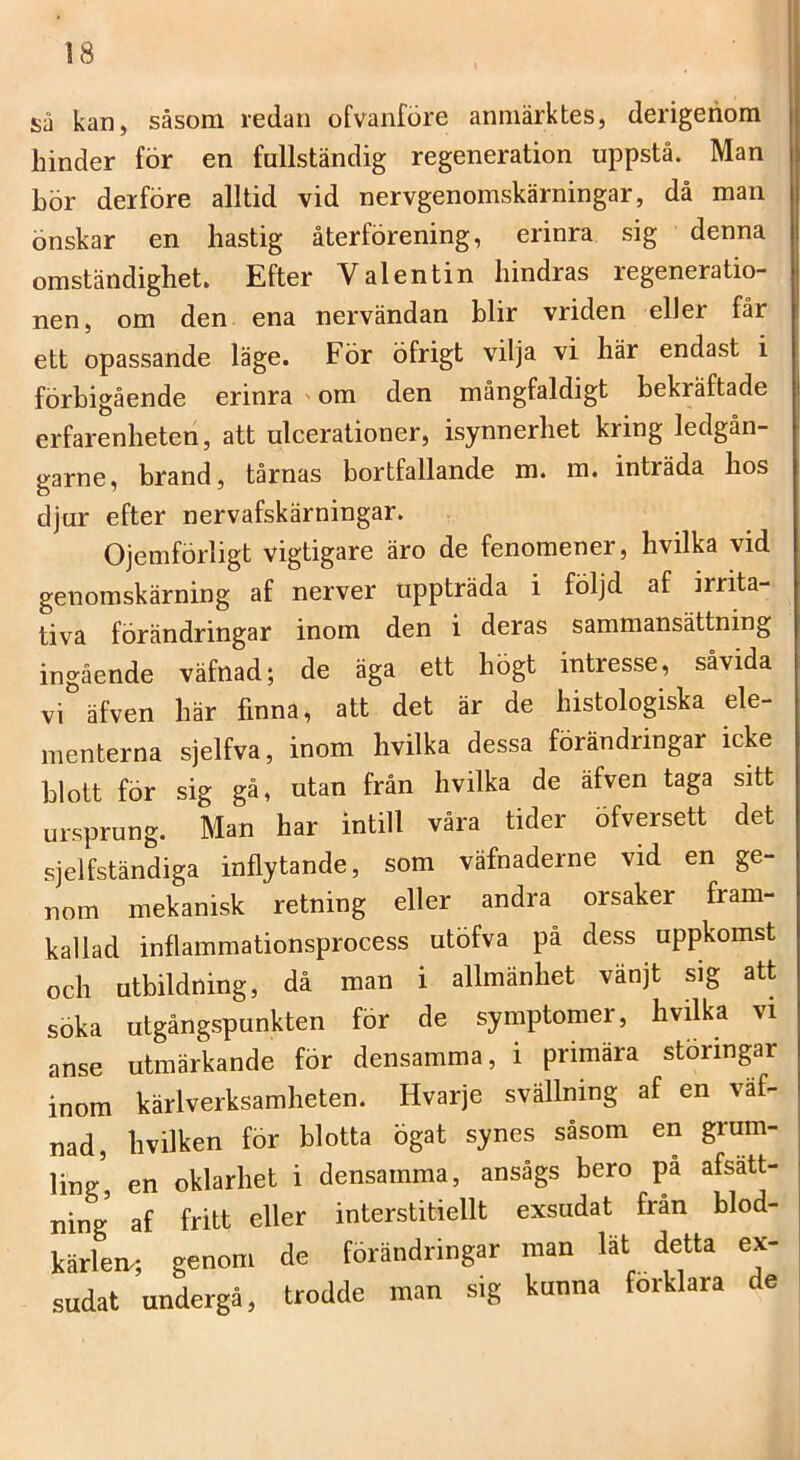 sa kan, såsom redan ofvanföre anmärktes, derigenora hinder för en fullständig regeneration uppstå. Man hör der före alltid vid nervgenomskärningar, då man önskar en hastig återförening, erinra sig denna omständighet. Efter Valentin hindras regeneratio- nen, om den ena nervändan blir vriden eller får ett opassande läge. För öfrigt vilja vi här endast i förbigående erinra ' om den mångfaldigt bekräftade erfarenheten, att ulcerationer, isynnerhet kring ledgån- garne, brand, tårnas bortfallande m. m. inträda hos djur efter nervafskärningar. Ojemförligt vigtigare äro de fenomener, hvilka vid genomskärning af nerver uppträda i följd af irrita- tiva förändringar inom den i deras sammansättning ingående väfnad; de äga ett högt intresse, såvida vi äfven här finna, att det är de histologiska ele- menterna sjelfva, inom hvilka dessa förändringar icke blott för sig gå, utan från hvilka de äfven taga sitt ursprung. Man har intill våra tider öfversett det sjelfständiga inflytande, som väfnaderne vid en ge- nom mekanisk retning eller andra orsaker fram- kallad inflammationsprocess utöfva på dess uppkomst och utbildning, då man i allmänhet vänjt sig att söka utgångspunkten för de symptomer, hvilka vi anse utmärkande för densamma, i primära störingar inom kärlverksamheten. Hvarje svällning af en väf- nad, hvilken för blotta ögat synes såsom en grum- ling, en oklarhet i densamma, ansågs bero pa afsatt- ning af fritt eller interstitiellt exsudat fran blod- kärlen.; genom de förändringar man lät detta ex- sudat undergå, trodde man sig kunna förklara de