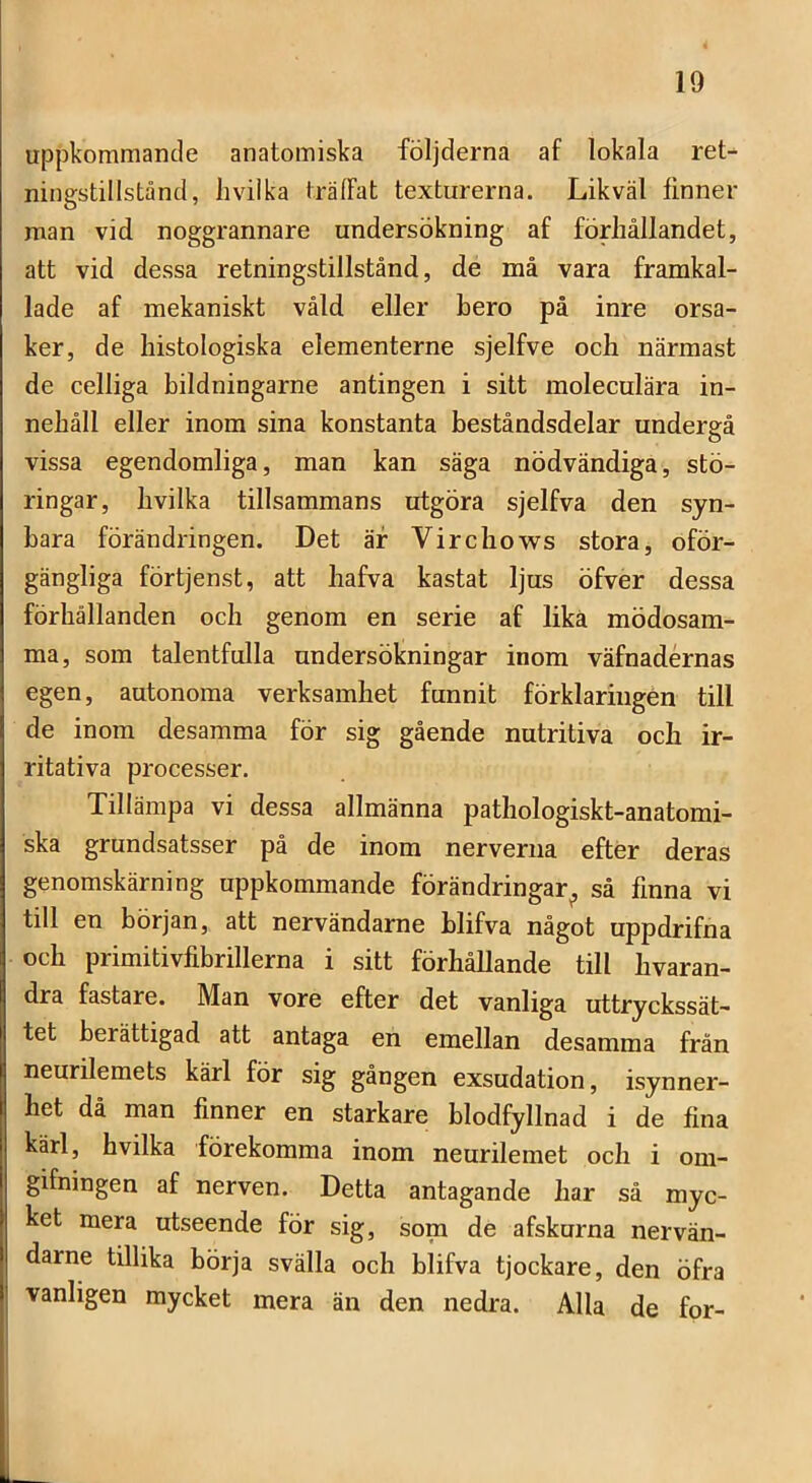 uppkommande anatomiska följderna af lokala ret- ningstillstånd, liviika irälFat texturerna. Likväl finner man vid noggrannare undersökning af förhållandet, att vid dessa retningstillstånd, de må vara framkal- lade af mekaniskt våld eller hero på inre orsa- ker, de histologiska elementerne sjelfve och närmast de celliga bildningarne antingen i sitt moleculära in- nehåll eller inom sina konstanta beståndsdelar undergå vissa egendomliga, man kan säga nödvändiga, stö- ringar, hvilka tillsammans utgöra sjelfva den syn- bara förändringen. Det äf Virchows stora, oför- gängliga förtjenst, att hafva kastat ljus öfver dessa förhållanden och genom en serie af lika mödosam- ma, som talentfulla undersökningar inom väfnadérnas egen, autonoma verksamhet funnit förklaringen till de inom desamma för sig gående nutritiva och ir- ritativa processer. Tillämpa vi dessa allmänna pathologiskt-anatomi- ska grundsatsser på de inom nerverna efter deras genomskärning uppkommande förändringar^ så finna vi till en början, att nervändarne blifva något uppdrifna och primitivfibrillerna i sitt förhållande till hvaran- dra fastare. Man vore efter det vanliga uttryckssät- tet berättigad att antaga en emellan desamma från neurilemets kärl för sig gången exsudation, isynner- het då man finner en starkare blodfyllnad i de fina kärl, hvilka förekomma inom neurilemet och i om- gifningen af nerven. Detta antagande har så myc- ket mera utseende för sig, som de afskurna nervän- darne tillika börja svälla och blifva tjockare, den öfra vanligen mycket mera än den nedra. Alla de for-