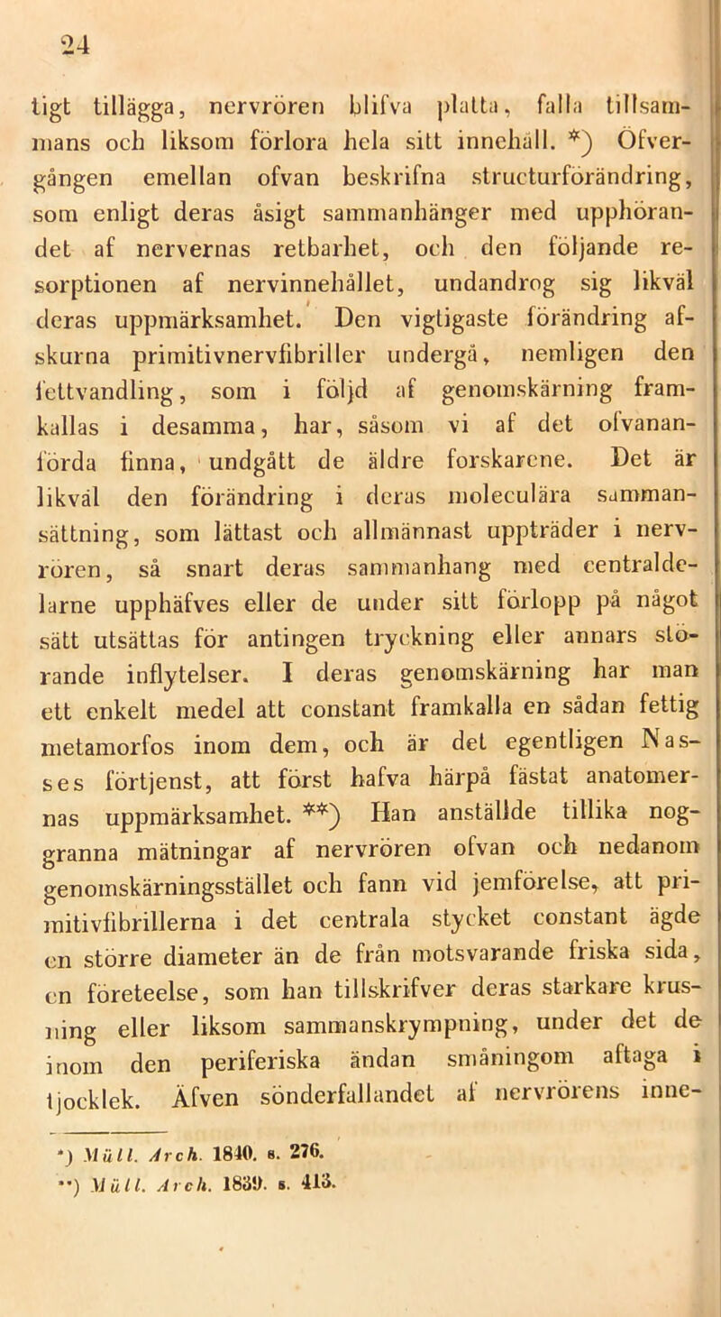 tigt tillägga, nervrören blifva platta, falla lillsarii- nians och liksom förlora hela sitt innehåll. Öfver- gången emellan ofvan beskrifna stmcturförändring, som enligt deras åsigt sammanhänger med upphöran- det af nervernas retbarhet, och den följande re- sorptionen af nervinnehållet, undandrog sig likväl deras uppmärksamhet. Den vigtigaste förändring af- skurna primitivnervlibriller undergå, nemligen den iettvandling, som i följd af genomskärning fram- kallas i desamma, har, såsom vi af det olvanan- förda finna, 'undgått de äldre forskarene. Det är likväl den förändring i deras moleculära samman- sättning, som lättast och allmännast uppträder i nerv- rören, så snart deras sammanhang med centralde- larne upphäfves eller de under sitt förlopp på något sätt utsättas för antingen tryckning eller annars stö- rande inflytelser. I deras genomskärning har man ett enkelt medel att constant framkalla en sådan fettig metamorfos inom dem, och är det egentligen Nas- ses förtjenst, att först hafva härpå fästat anatomer- nas uppmärksamhet. Han anställde tillika nog- granna mätningar af nervrören ofvan och nedanom genomskärningsstället och fann vid jemförelse, att pii- mitivfibrillerna i det centrala stycket constant ägde en större diameter än de från motsvarande friska sida, en företeelse, som han tillskrifver deras starkare krus- iiing eller liksom sammanskrympning, under det de inom den periferiska ändan småningom aftaga i tjocklek. Äfven sönderfallandet af nervrörens inne- *) Mull. Arch. 1840, s. 276. ••) Mull. Aich. 1830. s. 413.