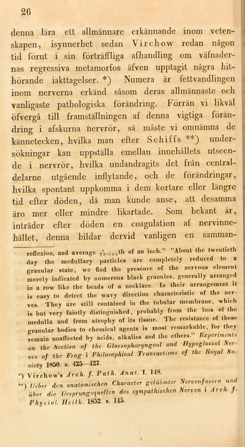 denna lära ett allmännare erkännande inom veten- skapen, isynnerhet sedan Virehow redan någon tid förut i sin förträffliga afhandling om väfnader- nas regressiva metamorfos äfven upptagit några hit- hörande iakttagelser. *) Numera är fettvandlingen inom nerverna erkänd såsom deras allmännaste och vanligaste pathologiska förändring. Förrän vi likväl öfvergå till framställningen af denna vigtiga förän- dring i afskurna hervrör, så måste vi omnämna de kännetecken, hvilka man efter Schiffs under- sökningar kan uppställa emellan innehållets utseen- de i nervrör, hvilka undandragits det från central- delarne utgående inflytande, och de förändringar, hvilka spontant uppkomma i dem kortare eller längre tid efter döden, då man kunde anse, att desamma äro mer eller mindre likartade. Som bekant är, inträder efter döden en coagulation af nervinne- hållet, denna bildar dervid vanligen en samman- ^flexion, and average of an inch.” »About the tventieth day the raedullary particles are completely reduced to a granular State, we find the presénce of the nervous element raerely indreated by numerous blacli granules. generally arranged in a row like the beads of a necklace. In their arrangeraent it is easy to detect the wavy direction charaeteristie of the ner- ves. They are still contained in the tubular membrane, Mhicb is but very faintly distinguished, probably from the loss of the medulla and from atrophy of its tissue. The resistance of these granular bodies to Chemical agents is most remarkable, for tliey remain unaffeeted by acids, alkalies and the ethers.” Experiments on the Section of the Glossopharyngeal and Hypoglossal ^cr- ves of the Frog i Philosophical Transaetions of the Royal So- ciety 1850. s. 425-437. *) Virchow’8 Arch. f. Path. Anat. I. 148. *•) Ueber den analomisehen Charaeter gelähmler Nervenfasern und uber die Ursprungsqudlcn des sympaihtschcn Nerven i Arch. f. Phy s iol. Ucilh. 1852. s. 145.
