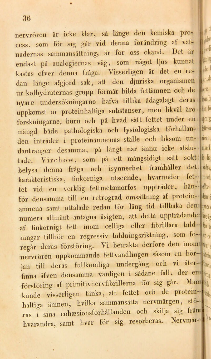 ncrvrörcn är ickc klar^ så latigc den kemiska pfo* cess, som för sig går vid denna förändring af väf- nadernas sammansälLning, är för oss okänd. Det är endast på analogiernas väg, som något ljus kunnat kastas öfver denna fråga. Visserligen är det en re- dan länge afgjord sak, att den djuriska organismen ur kolhydraternas grupp förmår bilda fettämnen och de nyare undersökningarne hafva tillika ådagalagt deras uppkomst ur proteinhaltiga substanser, men likväl äio forskningarne, huru och på hvad sätt fettet under en mängd både pathologiska och fysiologiska förhållan- den inträder i proteinämnenas ställe och liksom un- dantränger desamma, på långt när ännu icke afslu- tade. Yirehow, som på ett mångsidigt sätt sökt belysa denna fråga och isynnerhet framhåller det karakteristiska, finkorniga utseende, hvarunder fet- tet vid en verklig fettmetamorfos uppträder, hän- för densamma till en retrograd omsättning af piotein- ämnena samt uttalade redan för lång tid tillbaka den numera allmänt antagna åsigten, att detta uppträdande af finkornigt fett inom celliga eller fibrillära bild- ningar tillhör en regressiv bildningsriktning, som fö- regår deras förstöring. Vi betrakta derföre den inom nervrören uppkommande fettvandlingen såsom en böi jan till deras fullkomliga undergång och vi åter Unna äfven densamma vanligen i sådane fall, der en förstöring af primitivnervlibrillerna för sig går. Man kunde visserligen tänka, att fettet och de protein haltiga ämnen, hvilka sammansätta nervmärgen, stö ras i sina cohjesionsförhållanden och skilja sig från hvarandra, samt hvar för sig resorberas. Nervmär