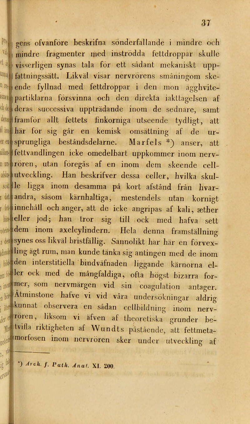 väl, n re isDiea ereo afslii* soH ?ens ofvanföre beskrifna sönderfallande i mindre och mindre fragmenter med inströdda fettdroppar skulle visserligen synas tala för ett sådant mekaniskt upp- fattningssätt. Likväl visar nervrörens småningom ske- ende fyllnad med fettdroppar i den mon ägghvite- partiklarna försvinna och den direkta iakttagelsen af deras successiva uppträdande inom de sednare, samt framför allt fettets linkorniga utseende tydligt, att här för sig går en kemisk omsättning af de ur- sprungliga beståndsdelarne. Marfels anser, att lälblfettvandlingen icke omedelbart uppkommer inom nerv- n m irören, utan föregås af en inom dem skeende cell- utveckling. Han beskrifver dessa celler, hvilka skul- le ligga inom desamma på kort afstånd från hvar- andra, såsom kärnhaltiga, mestendels utan kornigt innehåll och anger, att de icke angripas af kali, sether eller jod; han tror sig till ock med hafva sett dem inom axelcylindern. Hela denna framställning synes oss likväl bristfällig. Sannolikt har här en förvex- ile ling ägt rum, man kunde tänka sig antingen med de inom den interstitiella bindväfnaden liggande kärnorna el- ler ock med de mångfaldiga, ofta högst bizarra for- mer, som nervmärgen vid sin coagulation antager. Åtminstone hafve vi vid våra undersökningar aldrig kunnat observera en sådan cellbildning inom nerv- rören, liksom vi äfven af theoretiska grunder be- tvifla riktigheten af Wundts påstående, att fettmeta- Jmorfosen inom nervrören sker under utveckling af (lel fet- liäif ■olein' (fen bilil ili> ■n b ; ålff ,rote« jg ^ *) Arch. f. Vath. Anai. XI. 200.