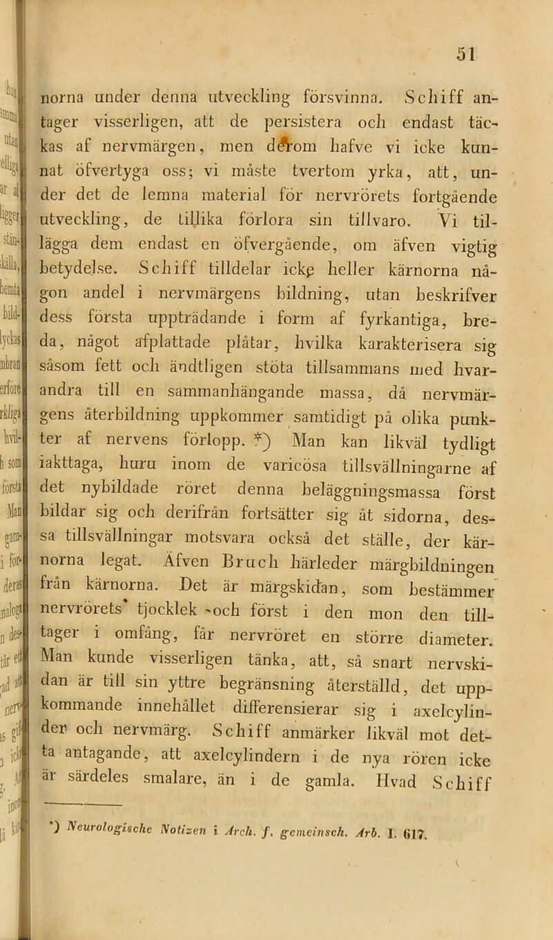 norna under denna utveckling försvinna. Scliiff an- tager visserligen, att de persistera ocli endast täc- kas af nervmärgen, men dÄ^om Iiafve vi icke kun- nat öfvertyga oss; vi måste tvertom yrka, att, un- der det de lemna material för nervrörets fortgående utveckling, de tillika förlora sin tillvaro. Vi til- lägga dem endast en öfvergående, om äfven vigtig betydelse. Scliiff tilldelar ickp heller kärnorna nå- gon andel i nervmärgens bildning, utan beskrifver dess första uppträdande i form af fyrkantiga, bre- da, något afplattade plåtar, hvilka karakterisera sig såsom fett och ändtligen stÖta tillsammans med hvar- andra till en sammanhängande massa, då nervmär- gens återbildning uppkommer samtidigt på olika punk- ter af nervens förlopp. *) Man kan likväl tydligt iakttaga, huru inom de varicösa tillsvällningarne af det nybildade röret denna beläggningsmassa först bildar sig och derifrån fortsätter sig åt sidorna, des- sa tillsvällningar motsvara också det ställe, der kär- norna legat. Äfven Bruch härleder märgbilduingen från kärnorna. Det är inärgskidan, som bestämmer nervrörets tjocklek -och först i den mon den till- tager 1 omfång, får nervröret en större diameter. Man kunde visserligen tänka, att, så snart nervski- dan är till sin yttre begränsning återställd, det upp- kommande innehållet dilferensierar sig i axelcylin- der och nervmärg. Scliiff anmärker likväl mot det- ta antagande, att axelcylindern i de nya rören icke är särdeles smalare, än i de gamla. Hvad Schiff *) Neurologische Notizen i yirch. f, gcmcinsck. Arb. I. til7.