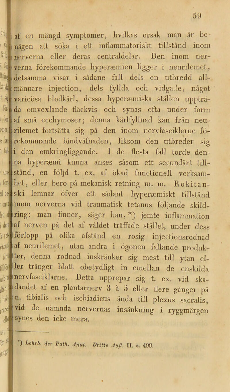 s ) T|j iltefl rctec af en mängd symptomer, livilkas orsak man är be- nägen att söka i ett inflammatoriskt tillstånd inom nerverna eller deras eentraldelar. Den inom ner- verna förekommande byperaemien ligger i neurilemet, detsamma visar i sådane fall dels en utbredd all- männare injeetion, dels fyllda och vidgade, något varicösa blodkärl, dessa bypermmiska ställen uppträ- da omvexlande fläckvis och synas ofta under form af små ecchymoser; denna kärlfyllnad kan från neu- rilemet fortsätta sig på den inom nervfasciklarne fö- rekommande bindväfnaden, liksom den utbreder sig i den omkringliggande. I de flesta fall torde den- na hyperasmi kunna anses såsom ett secundärt till- stånd, en följd t. ex. af ökad functionell verksam- het, eller bero på mekanisk retning m. m. Eokitan- ski lemnar öfver ett sådant hyperasmiskt tillstånd ■ Diaii|inom nerverna vid traumatisk tetanus följande skild- ring; man finner, säger han,*) jemte inflammation af nerven på det af våldet träffade stället, under dess förlopp på olika afstånd en rosig injectionsrodnad af neurilemet, utan andra i ögonen fallande produk- ter, denna rodnad inskränker sig mest till ytan el- ler ti änger blott obetydligt in emellan de enskilda D){|nervfasciklarne. Detta upprepar sig t. ex. vid ska- dandet af en plantarnerv 3 a 5 eller flere gånger på n. tibialis och ischiadicus ända till jilexus sacralis, vid de nämnda nervernas insänkning i ryggmärgen synes den icke mera. l k :r {i ' for? iS 1 fa I for- i Ifr let ic ikre eriö flr ) Lehrb. der Path. Anat. Dritte Aujl. II, 8. 499,