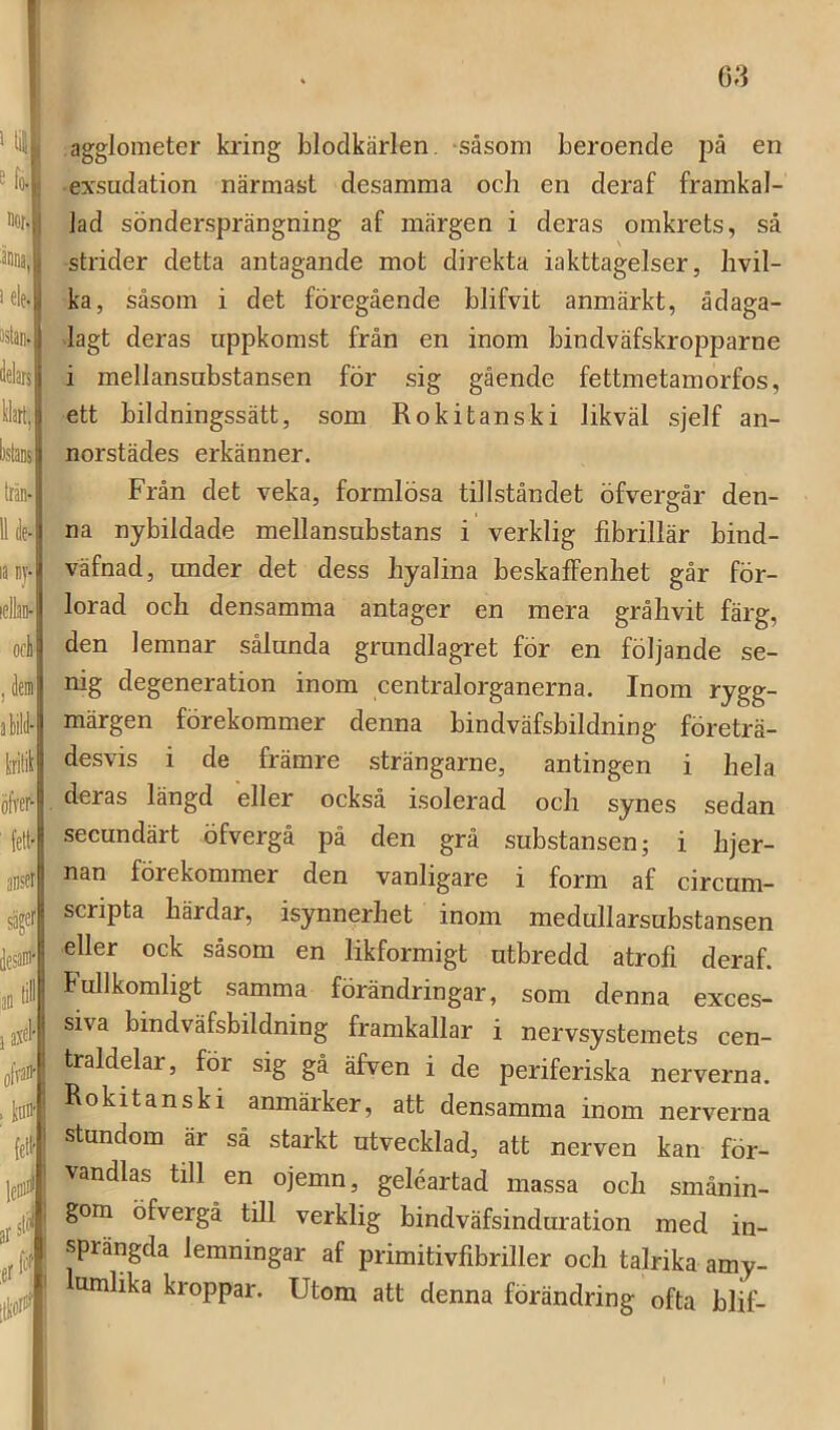 ^ fo-i noM änna.Y 1 ele-U Jelars Uart, listaK trän- la i)j- lellan- oci , dem alild- tritil öfrei^ fett' anset sägei' ilesaw^ lan ) d ofran- G3 agglometer ki'ing blodkärlen, -såsom beroende på en exsudation närmast desamma ocli en deraf framkal- lad söndersprängning af märgen i deras omkrets, så strider detta antagande mot direkta iakttagelser, bvil- ka, såsom i det föregående blifvit anmärkt, ådaga- lagt deras uppkomst från en inom bindväfskropparne i mellansubstansen för sig gående fettmetamorfos, ett bildningssätt, som Rokitanski likväl sjelf an- norstädes erkänner. Från det veka, formlösa tillståndet öfvergår den- na nybildade mellansubstans i verklig fibrillär bind- väfnad, under det dess byalina beskaffenhet går för- lorad och densamma antager en mera gråhvit färg, den lemnar sålunda grundlagret för en följande se- nig degeneration inom centralorganerna. Inom rygg- märgen förekommer denna bindväfsbildning företrä- desvis i de främre strängarne, antingen i hela deras längd eller också isolerad och synes sedan secundärt öfvergå på den grå substansen; i hjer- nän förekommer den vanligare i form af circum— scripta härdar, isynnerhet inom medullarsubstansen eller ock såsom en likformigt utbredd atrofi deraf. Fullkomligt samma förändringar, som denna exces- siva bindväfsbildning framkallar i nervsystemets cen- traldelar, för sig gå äfven i de periferiska nerverna. Rokitanski anmärker, att densamma inom nerverna stundom är sä starkt utvecklad, att nerven kan för- vandlas till en ojemn, geléartad massa och smånin- gom öfvergå till verklig bindväfsinduration med in- sprängda lemningar af primitivfibriller och talrika amy- lumlika kroppar. Utom att denna förändring ofta blif-