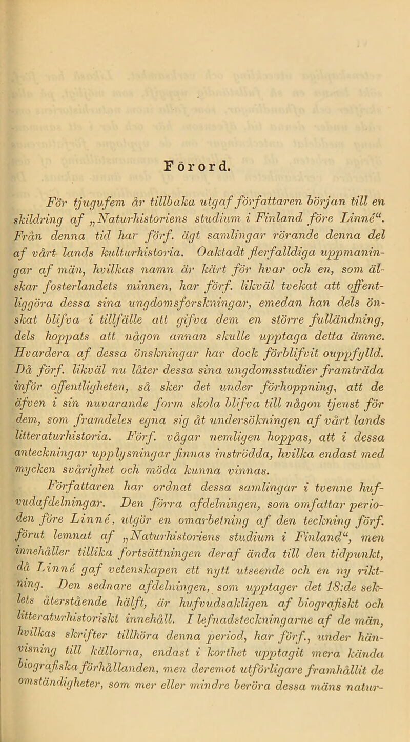 Förord. För tjugufem år tillhaka utg af författaren hörjan till en skildring af ,^Naturhistoriens studium i Finland före Linné“. Från denna tid har förf. ägt samlingar rörande denna del af vårt lands k^dturhistoria. Oaktadt flerfalldiga uppmanin- gar af män, hvilkas namn är kärt för hvar och en, som äl- skar fosterlandets minnen, har förf. likväl tvekat att offent- liggöra dessa sina ungdomsforskningar, emedan han dels ön- skat hlifva i tillfälle att gifva dem en större fulländning, dels hoppats att någon annan skulle upptaga detta ämne, Hvardera af dessa önskningar har dock förhlifvit ouppfglld. Då förf. likväl nu låter dessa, sina ungdomsstudier framträda inför offentligheten, så sker det under förhoppning, att de äfven i sin nuvarande form skola hlifva till någon tjenst för dem, som framdeles egna sig åt undersökningen af vårt lands litteraturhistoria. Förf. vågar nemligen hoppas, att i dessa anteckningar upplysningar finnas inströdda, hvilka endast med mycken svårighet och möda kunna vinnas. Författaren har ordnat dessa samlingar i tvenne huf- vudafdelning ar. Den förra af delningen, som omfattar perio- den före Linné, utgör en omarhetning af den teckning förf. förut lemnat af ^Naturhistoriens studium i Finland^‘, men innehåller tillika fortsättningen deraf ända till den tidpunkt, då Linné gaf vetenskapen ett nytt utseende och en ny rikt- ning. Den sednare afdelningen, som upptager det 18:de sek- lets återstående hälft, är hufvudsakligen af biografiskt och litteraturhistoriskt innehåll. I lefnadsteckningarne af de män, hvilkas skrifter tillhöra denna period, har förf., under hän- visning till källorna, endast i korthet upptagit mera kända, biografiska förhållanden, men deremot utförligare framhållit de omständigheter, som mer eller mindre heröra dessa mäns natur-