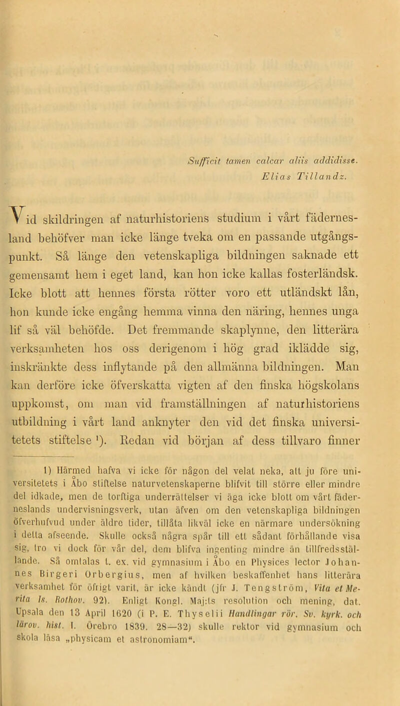 Sufficit tamen calcar aliis addidtsse. Elias Tillandz. V^id skildringen af naturhistoriens studium i vårt fädernes- land behöfver man icke länge tveka om en passande utgångs- punkt. Så länge den vetenskapliga bildningen saknade ett gemensamt bem i eget land, kan hon icke kallas fosterländsk. Icke blott att hennes första rötter voro ett utländskt lån, bon kunde icke engång hemma vinna den näring, hennes unga lif så väl beböfde. Det fremmande skaplynne, den litterära verksamheten hos oss derigenom i hög grad iklädde sig, inskränkte dess inflytande på den allmänna bildningen. Man kan derföre icke öfverskatta vigten af den finska högskolans uppkomst, om man vid framställningen af naturhistoriens utbildning i vårt land anknyter den vid det finska universi- tetets stiftelse '). Redan vid början af dess tillvaro finner 1) Härmed liafva vi icke för någon del velat neka, alt ju före uni- versitetets i Abo stiftelse naturvetenskaperne blifvit till större eller mindre del idkade, men de torftiga underrättelser vi äga icke blott om värt fäder- neslands undervisningsverk, utan äfven om den vetenskapliga bildningen öfverbnfvud under äldre lider, tillåta likväl icke en närmare undersökning i delta afseende. Skulle också några spär till ett sådant förhållande visa sig, tro vi dock för vår del, dem blifva ingenting mindre än tillfredsstäl- lande. Sä omtalas t. ex. vid gymnasium i Åbo en Pbysices lector .lohan- nes Birgeri Or bergi us, men af hvilken beskaffenhet hans litterära verksamhet för öfrigt varit, är icke kändt (jfr J. Tengslröm, Vila el Me- rita Is. Rothov. 92). Enligt Kongl. Maj:ts resolution och mening, dat. Upsala den 13 April 1620 (i P. E. Thyselii Handlingar rör. Sv. kyrk. och lärov. hist. I. Örebro 1839. 28—32) skulle rektor vid gymnasium och skola läsa „physicam et astronomiam“.