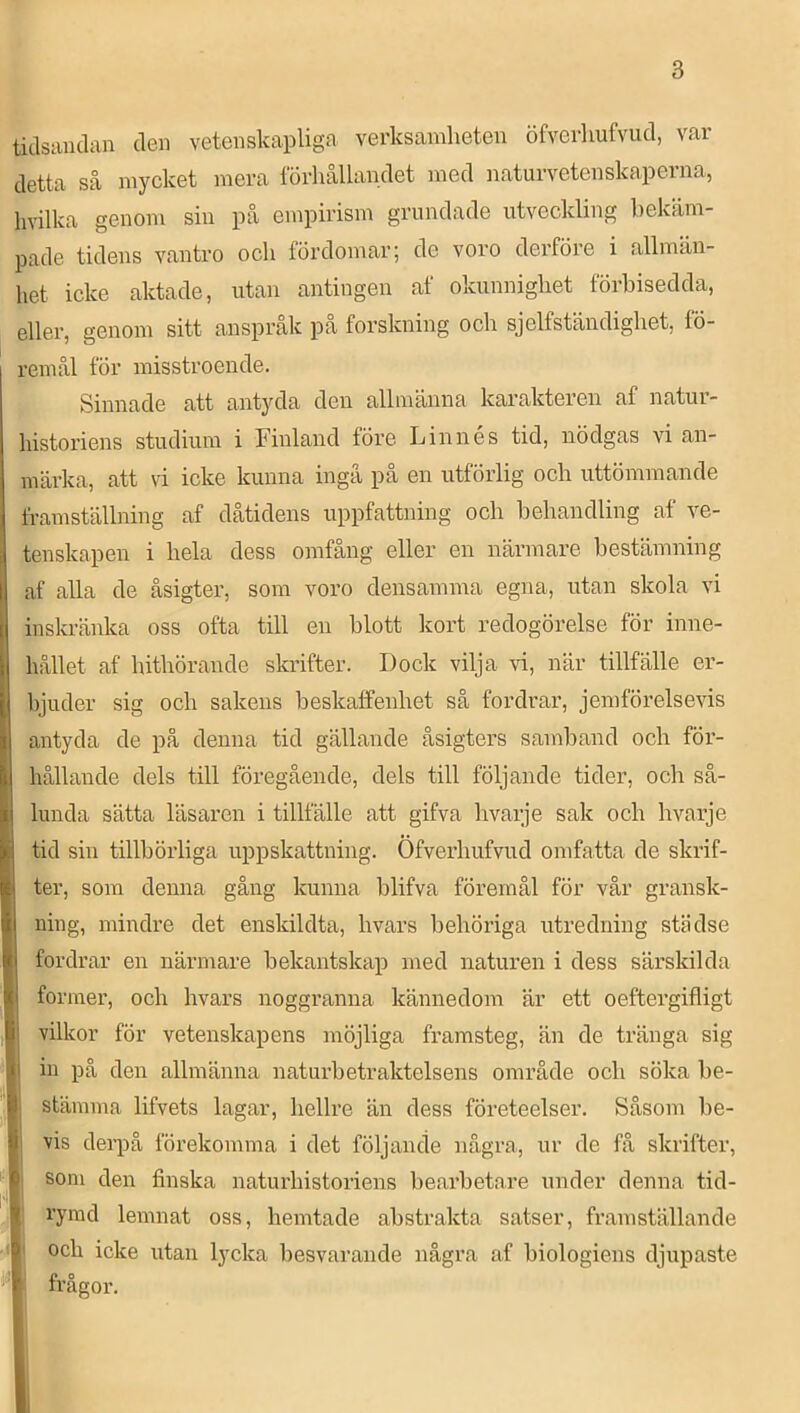 tidsauclan clen vetenskapliga verksamheten öfverhufvud, var detta så mycket mera lorhållandet meå naturvetenskaperna, hvilka genom sin på empirism grundade utveckling bekäm- pade tidens vantro och fördomar; de voro derföre i allmän- het icke aktade, utan antingen af okunnighet förbisedda, eller, genom sitt anspråk pa forskning och sjelfständighet, fö- remål för misstroende. Sinnade att antyda den allmänna karakteren af natur- histoiåens studium i Finland före Linnés tid, nödgas vi an- märka, att vi icke kunna ingå på en utförlig och uttömmande framställning af dåtidens uppfattning och behandling af ve- tenskapen i hela dess omfång eller en närmare bestämning af alla de åsigter, som voro densamma egna, utan skola vi inskränka oss ofta till en blott kort redogörelse för inne- hållet af hithörande skrifter. Dock vilja vi, när tillfälle er- bjuder sig och sakens beskaffenhet så fordrar, jemförelsevis antyda de på denna tid gällande åsigters samband och för- hållande dels till föregående, dels till följande tider, och så- lunda sätta läsaren i tillfälle att gifva hvarje sak och hvarje I tid sin tillbörliga uppskattning. Öfverhufvud omfatta de skrif- ter, som denna gång kunna blifva föremål för vår gransk- ning, mindre det enskildta, hvars behöriga utredning städse fordrar en närmare bekantskap med naturen i dess särskilda I former, och hvars noggranna kännedom är ett oeftergifligt vilkor för vetenskapens möjliga framsteg, än de tränga sig I in på den allmänna naturbetraktelsens område och söka be- l stämma lifvets lagar, hellre än dess företeelser. Såsom be- || vis derpå förekomma i det följande några, ur de få skrifter, I som den finska naturhistoriens bearbetare under denna tid- I' rymd lemnat oss, hemtade abstrakta satser, framställande I och icke utan lycka besvarande några af biologiens djupaste I frågor.