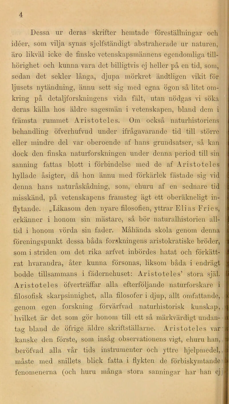 I Dessa ur deras skrifter hemtacle föreställningar och idéer, som vilja synas sjelfständigt abstraherade ur naturen, äro likväl icke de finske vetenskapsmännens egendomliga till- hörighet och kunna vara det billigtvis ej heller på en tid, soin, sedan det sekler långa, djupa mörkret ändtligen vikit för ljusets nytändning, ännu sett sig med egna ögon så litet om- kring på detaljforskningens vida fält, utan nödgas vi söka deras källa hos äldre sagesmän i vetenskapen, bland dem i främsta rummet Aristoteles. Om också naturhistoriens behandling öfverhufvud under ifrågavarande tid till större eller mindre del var oberoende af hans grundsatser, så kan dock den finska naturforskningen under denna period till sin sanning fattas blott i förbindelse med de af Aristoteles hyllade åsigter, då hon ännu med förkärlek fästade sig vid denna hans naturåskåduing, som, ehuru af en sednare tid misskänd, på vetenskapens framsteg ägt ett oberäkneligt in- flytande. „Likasom den nyare filosofien, yttrar Elias Fries, erkänner i honom sin mästare, så bör naturalhistorien all- tid i honom vörda sin fader. Måhända skola genom denna föreningspunkt dessa båda forskningens aristokratiske bröder, som i striden om det rika arfvet inbördes hatat och förkätt- rat hvarandra, åter kunna försonas, liksom båda i eudrägt bodde tillsammans i fädernehuset: Aristoteles’ stora själ. Aristoteles öfverträffar alla efterföljande naturforskare i filosofisk skarpsinnighet, alla filosofer i djup, allt omfattande, genom egen forskning förvärfvad naturhistorisk kunskap, hvilket är det som gör honom till ett så märkvärdigt undan- tag bland de öfrige äldre skriftställarne. Aristoteles var kanske den förste, som insåg observationens vigt, eliuru han, beröfvad alla vår tids instrumenter och yttre hjelpmedel, måste med snillets blick fatta i flykten de förbiskymtande fenomenerna (och huru många stora sanningar har han ej n 'i :tl