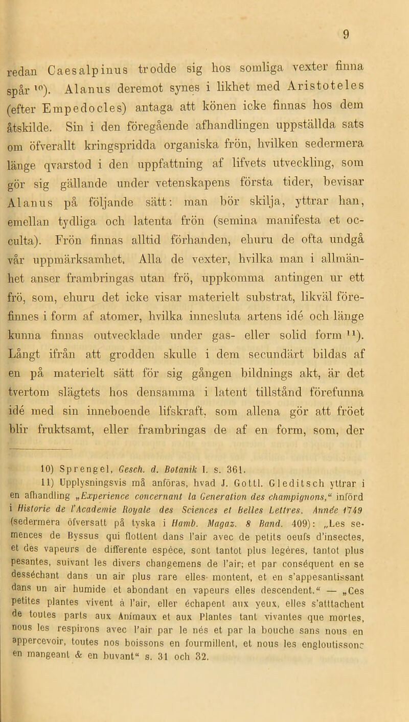 redan Caesalpinus trodde sig hos somliga vexter finna spår'). Alanus deremot synes i likhet med Aristoteles (efter Empedocles) antaga att könen icke finnas hos dem åtskilde. Sin i den föregående afhandlingen uppställda sats om öfverallt kringspridda organiska frön, hvilken sedermera länge qvarstod i den uppfattning af lifvets utveckling, som gör sig gällande under vetenskapens första tider, bevisar Alanus på följande sätt; man bör skilja, yttrar han, emellan tydliga och latenta frön (semina manifesta et oc- culta). Frön finnas alltid förhanden, ehuru de ofta undgå vår uppmärksamhet, Alla de vexter, hvilka man i allmän- het anser frambringas utan frö, uppkomma antingen ur ett frö, som, ehuru det icke visar materielt substrat, likväl före- finnes i form af atomer, hvilka innesluta artens idé och länge kimna finnas outvecklade under gas- eller solid form ''). Långt ifrån att grodden skulle i dem secundärt bildas af en på materielt sätt för sig gången bildnings akt, är det tvertom slägtets hos densamma i latent tillstånd förefunna idé med sin inneboende lifskraft, som allena gör att fröet blir fruktsamt, eller fi-ambringas de af en form, som, der 10) Sprengel, Gesch. d. Botanik I, s. 361. 11) Upplysningsvis mä anföras, hvad J. Goltl. G ledi t sch yttrar i en afhandling „Experience concernant la Generation des cliampignons, införd i Historie de 1’Academie Royale des Sciences et Belles Lettres. Année 1^749 (sedermera öfversatt på tyska i Hamb. Magaz. 8 Band. 409): „Les se- mences de Byssus qui flotlent dans l’air avec de petits oeufs d’insectes, et des vapeurs de differente espéce, sont tantot plus legéres, tantot plus pesantes, suivant les divers changemens de l’air; el par conséquent en se desséchant dans un air plus rare elles- montent, et en s’appesantissant dana un air humide et abondanl en vapeurs elles descendent. — „Ces petites planles vivent å l’air, eller échapent anx yeux, elles s’atttachent de toules parts aux Animaux et aux Planles tant vivanles que morles, nous les respirons avec Pair par le nés et par la bouche sans nons en appercevoir, toutes nos boissons en fourmillenl, et nous les engloutissonc en mangeant & en buvant s. 31 och 32.