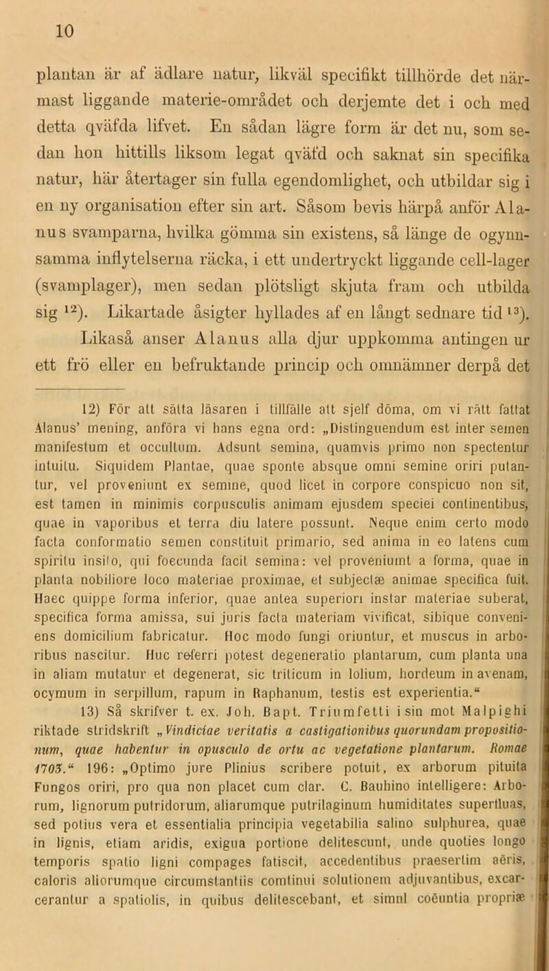 plautan är af ädlare uatur, likväl specifikt tillhörde det när- mast liggande materie-området och derjemte det i och med detta qväfda lifvet. En sådan lägre form är det nu, som se- dan hon hittills liksom legat qväfd och saknat sin specifika natur, här återtager sin fulla egendomlighet, och utbildar sig i en ny organisation efter sin art. Såsom bevis härpå anför Ala- nus svamparna, hvilka gömma sin existens, så länge de ogynn- samma inflytelserna räcka, i ett undertryckt liggande cell-lager (svamplager), men sedan plötsligt skjuta fram och utbilda sig Likartade åsigter hyllades af en långt sednare tid Ijikaså anser Alanus alla djur uppkomma antingen ur ett frö eller en befruktande princip) och omnämner derpå det 12) För all sälta läsaren i tillfälle alt sjelf döma, om vi rätt fattat i Alanus’ mening, anföra vi hans egna ord: „Distinguendum est inler semen t manifestum et occulliira. Adsiint seraina, qiiamvis primo non spectentur i intuilu. Siquidem Plantae, qiiae sponte absque omni semine oriri putan- i tur, vel proveniimt ex semme, quod licet in corpore conspicuo non sit, I est tamen in minirais corpusculis animam ejusdem speciei continentibus, i quae in vaporibus et terra diu latere possunt. Neque enim certo modo I facta conformatio semen constituit primario, sed anima in eo latens cum i spirilu insilo, qui foecunda facil semina: vel proveniumt a forma, quae in i planta nobiliore loco materiae proximae, et subjeclse aniraae specifica fuit, l Haec quippe forma inferior, quae anlea superiori instar materiae suberat, I specifica forma amissa, sui juris facta materiam vivificat, sibique conveni- ens domicilium fabricatur. Hoc modo fungi oriuntur, et muscus in arbo- i ribus nascilur. Huc referri potest degeneralio plantarum, cum planta una in aliarn mutalur et degenerat, sic triticum in lolium, hordeum in avenam, ^ ocymum in serpillum, rapum in Raphanum, testis est experientia.“ 13) så skrifver t. ex. Joli. Bapt. Triumfetti i sin mot Malpiehi riktade stridskrift „ Vindidae veritatis a casligationibus quorundam proposilio- ' mm, quae habentur in opusculo de ortu ac vegetatione plantarum. Romae ^705.“ 196: „Optimo jure Plinius scribere poluit, ex arborum pituita Fungos oriri, pro qua non placet cum clar. C. Bauliino intelligere: Arbo- rum, lignorum putridorum, aliarumque putrilaginum humidilales superlluas, sed potius vera et essentialia principia vegetabilia salino sulphurea, quae in lignis, eliam aridis, exigua portione delitescunt, unde quolies longo temporis spatio ligni compages faliscit, accedenlibus praeserlim aéris, caloris aliorumque circumstantiis comlinui solutionem adjuvanlibus, excar- cerantur a spatiolis, in quibus delilescebant, et simnl coéuntia proprise