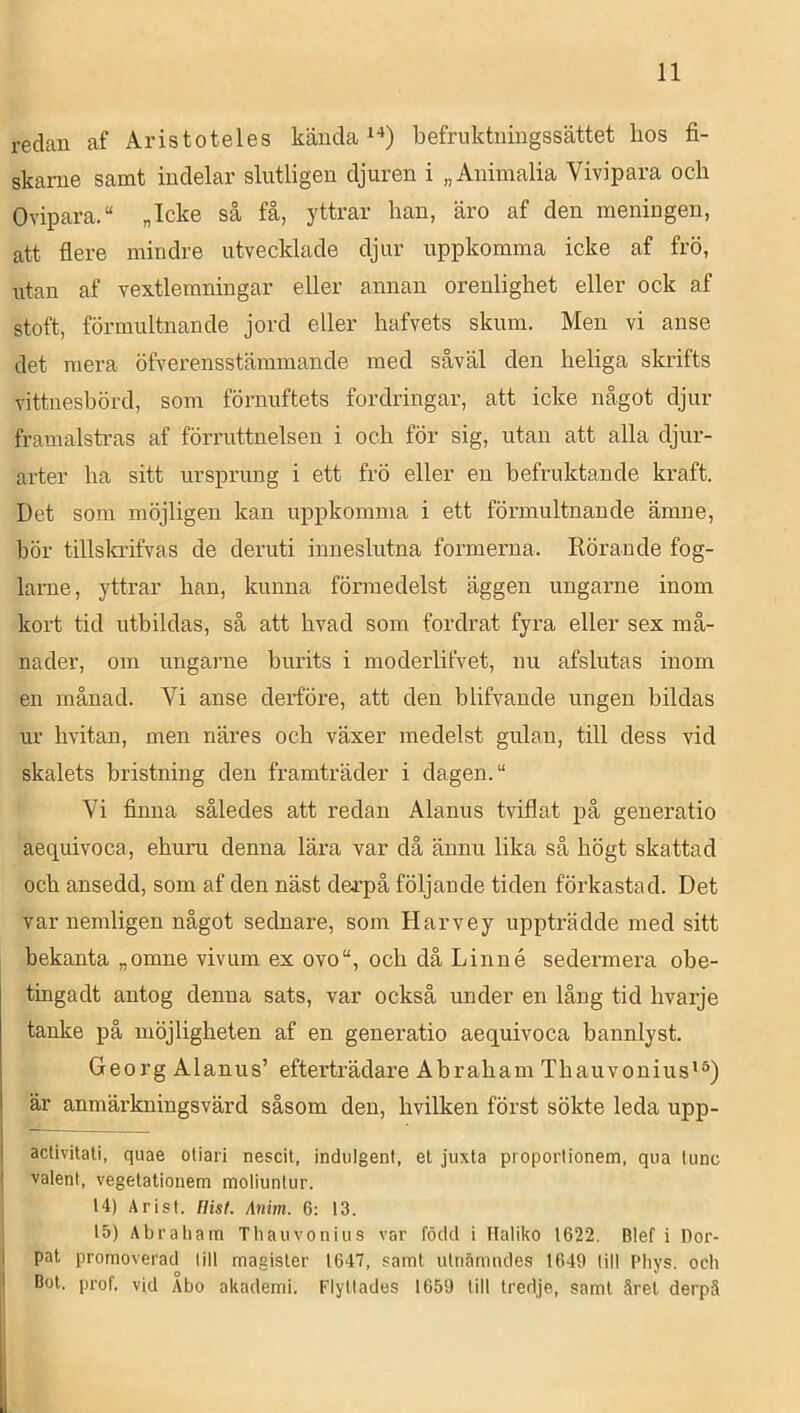 redan af Aristoteles kända befruktuingssättet hos fi- skame samt indelar slutligen djuren i „Animalia Vivipara och Ovipara.“ „Icke så få, yttrar han, äro af den meningen, att flere mindre utvecklade djur uppkomma icke af frö, utan af vextlemningar eller annan orenlighet eller ock af stoft, förmultnande jord eller hafvets skum. Men vi anse det mera öfverensstämmande med såväl den heliga skrifts vittnesbörd, som förnuftets fordringar, att icke något djur framalstras af förruttnelsen i och för sig, utan att alla djur- arter ha sitt ursprung i ett frö eller en befruktande kraft. Det som möjligen kan uppkomma i ett förmultnande ämne, bör tillskrifvas de deruti inneslutna formerna. Rörande fog- lame, yttrar han, kunna förmedelst äggen ungarne inom kort tid uthildas, så att hvad som fordrat fyra eller sex må- nader, om ungarne burits i moderlifvet, nu afslutas inom en månad. Vi anse derföre, att den blifvande ungen bildas ur hvitan, men näres och växer medelst gulan, till dess vid skalets hristning den framträder i dagen. “ Vi finna således att redan Alanus Rdflat på generatio aequivoca, ehuru denna lära var då ännu lika så högt skattad och ansedd, som af den näst derpå följande tiden förkastad. Det var nemligen något sednare, som Harvey uppträdde med sitt bekanta „omne vivum ex ovo“, och då Linné sedermera obe- tingadt antog denna sats, var också under en lång tid hvarje tanke på möjligheten af en generatio aequivoca bannlyst. Georg Alanus’ efterträdare Abraham Thauvonius**) är anmärkningsvärd såsom den, hvilken först sökte leda upp- activitati, quae otiari nescit, indulgent, et juxta proporlionem, qua lunc valent, vegelationem moliunlur. ' 14) Arist. Hisf. Anim. 6: 13. 15) Abraham Thaiivonius var född i Haliko 1622. Blef i Dor- I pat promoverad lill magister 1647, samt idnämiules 1649 till Pliys. och I Bot. prof. vid Aho akademi. Flyttades 1659 lill tredje, samt året derpä