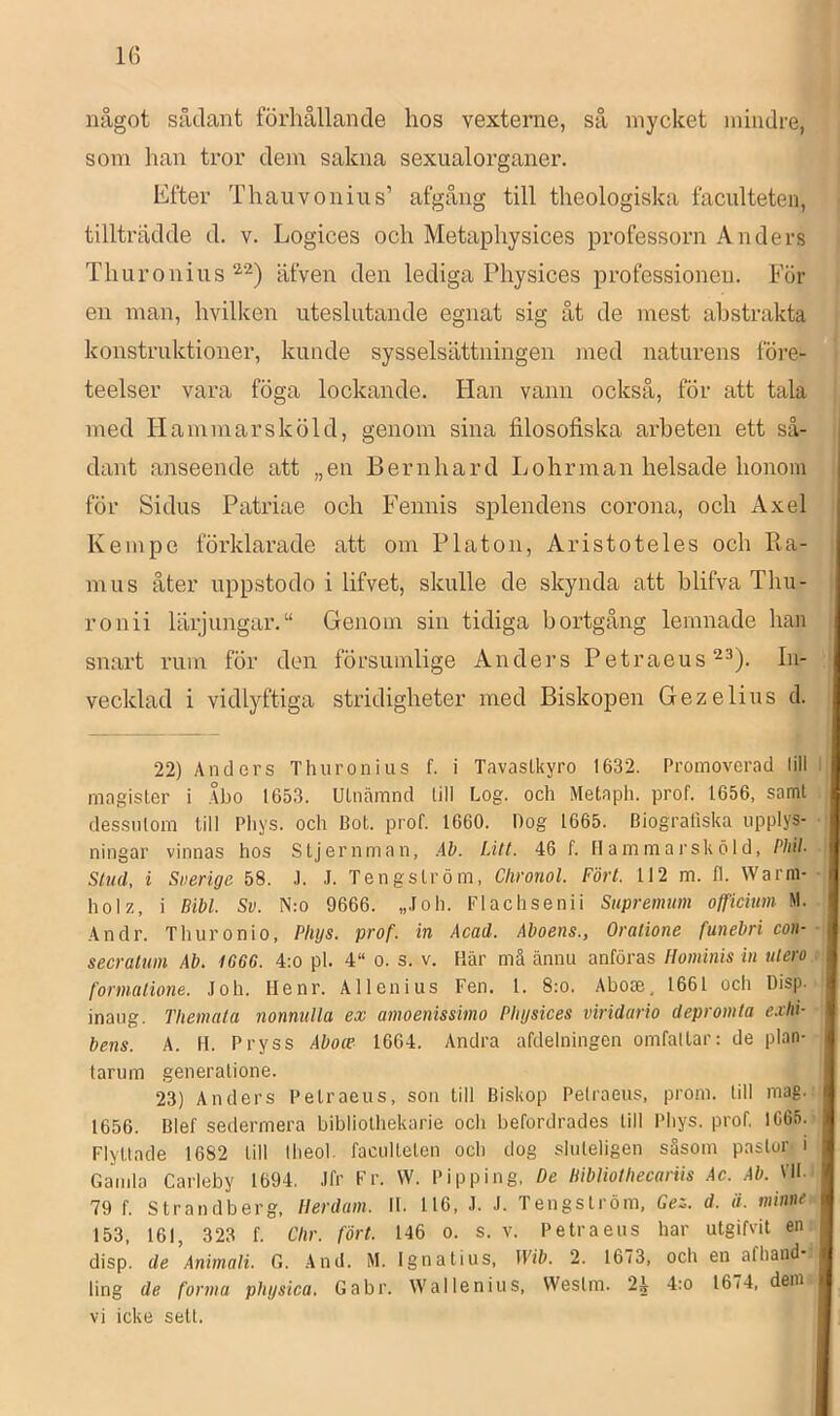 något sådant förhållande hos vexterne, så mycket mindre, som han tror dem sakna sexualorganer. Efter Thauvoniiis’ afgång till theologiska faculteten, tillträdde d. v. Logices och Metaphysices professorn Anders Thuronius äfven den lediga Physices professionen. För en man, hvilken uteslutande egnat sig åt de mest abstrakta konstruktioner, kunde sysselsättningen med naturens före- teelser vara föga lockande. Han vann också, för att tala med Hammarsköld, genom sina filosofiska arbeten ett så- dant anseende att „en Bernhard Lohrman helsade honom för Sidus Patriae och Fennis splendens corona, och Axel Kempe förklarade att om Platon, Aristoteles och Ra- mus åter uppstodo i lifvet, skulle de skynda att blifva Thu- ronii lärjungar.“ Genom sin tidiga bortgång lemnade han snart ruin för den försumlige Anders Petraeus^^). In- vecklad i vidlyftiga stridigheter med Biskopen Gezelius cl. 22) Anders Thuroniiis f. i TavasLkyro 1632. Promoverad lill magister i .\bo 1653. Utnämnd lill Log. och Metaph. prof. 1656, samt dessutom till Pliys. och Bot. prof. 1660. Dog 1665. Biografiska upplys- ningar vinnas hos Stjernman, Ab. Litt. 46 f. H a m mai’sk öI d, Phib Stud, i Suerige 58. J. J. Tengström, Chronol. Fört. 112 m. fl. Warm- holz, i Bibi. Sv. N:o 9666. „Joh. Plachsenii Supremum officium M. An dr. Thuronio, Phijs. prof. in Acad. Aboens., Oratione funebri con- secralum Ab. 1666. 4:o pl. 4“ o. s. v. Här mä ännu anföras Hominis in ulero formatione. Joh. Henr. Allenius Fen. 1. 8:o. Aboce, 1661 och Disp. inaug. Themata nonnulla ex amoenissimo Physices viridario depromta e.rhi- bens. A. H. Pryss Aboce 1604. Andra afdelningen omfattar: de plan- tarum generalione. 23) Anders Petraeus, son till Biskop Pelraeus, prom. lill mag. 1656. Blef sedermera bibliothekarie och befordrades till Phys. prof, 1C65. Flyttade 1682 till theol. faculteten och dog sluleligen såsom pastor i Gamla Carleby 1694. Jfr Fr. W. Pipping, De Bibliolhecariis .4c. Ali. VII. 79 f. Strandberg, tlerdam. 11. 116, J. J. Tengström, Gez. d. ä. minne 153, 161, 323 f. Clir. fört. 146 o. s. v. Petraeus har utgifvit en disp. de Animali. G. And. M. Ignatius, Wib. 2. 1673, och en afhand ling de forma physica, Gabr. Wallenius, Westm. 24 4:o 1674, dem vi icke sett.