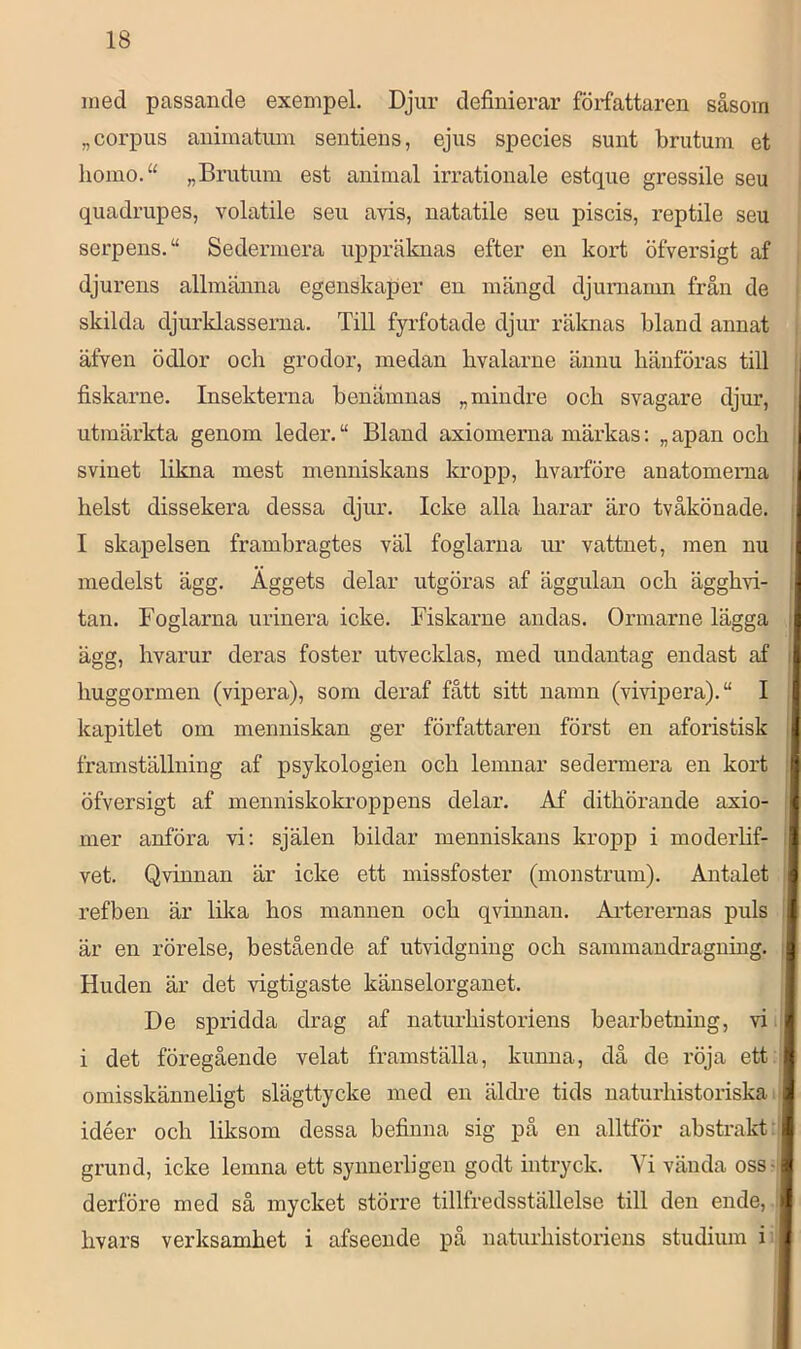med passande exempel. Djur definierar författaren såsom „corpus animatum sentiens, ejus species sunt brutum et liomo.“ „Brutum est animal irrationale estque gressile seu quadrupes, volatile seu avis, natatile seu piscis, reptile seu serpens.“ Sedermera uppräknas efter en kort öfversigt af djurens allmänna egenskaper en mängd djuniamn från de skilda djurklasserna. Till fyrfotade djur räknas bland annat , äfven ödlor och grodor, medan bvalarne ännu hänföras till fiskarne. Insekterna benämnas „ mindre och svagare djur, utmärkta genom leder. “ Bland axiomerna märkas: „ apan och j svinet likna mest menniskans kropp, hvaiföre anatomema i helst dissekera dessa djur. Icke alla harar äro tvåköuade. j I skapelsen frambragtes väl foglarna im vattnet, men nu | medelst ägg. Äggets delar utgöras af äggulan och ägghvi- I tan. Foglarna urinera icke. Fiskarne andas. Ormarne lägga j ägg, hvarur deras foster utvecklas, med undantag endast af j huggormen (vipera), som deraf fått sitt namn (vivipera).“ I kapitlet om menniskan ger författaren först en aforistisk i framställning af psykologien och lemnar sedermera en kort | öfversigt af menniskokroppens delar. Af dithörande axio- } mer anföi^a vi: själen bildar menniskans kropp i modeiiif- i vet. Qvinnan är icke ett missfoster (monstrum). Antalet j refben är lika hos mannen och qvinnan. Arterernas puls I är en rörelse, bestående af utvidgning och sammandragning. || Huden är det vigtigaste känselorganet. De spridda drag af naturhistoriens bearbetning, vi.; i det föregående velat framställa, kunna, då de i’öja ett . omisskänneligt slägttycke med en äldre tids naturhistoriska:! idéer och liksom dessa befinna sig på en alltför abstrakt:! grund, icke lemna ett synnerligen godt intryck. Vi vända oss-i derföre med så mycket större tillfredsställelse till den ende, : hvars verksamhet i afseende på naturhistoriens studium i .