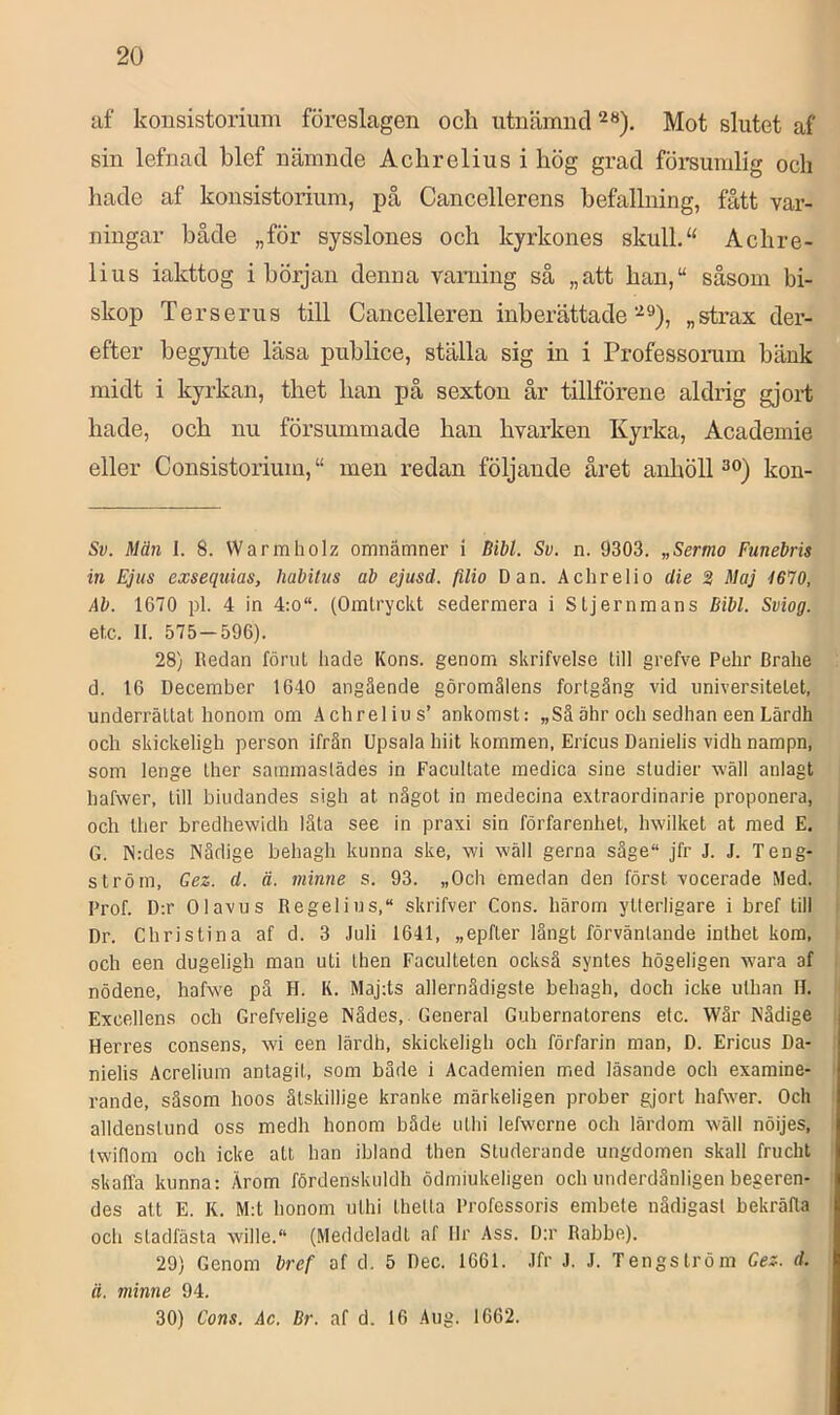 uf konsistorium föreslagen och utnämnd 2«), Mot slutet af sin lefnacl blef nämnde Achrelius i hög grad försumlig och liade af konsistorium, på Cancellerens befallning, fått var- ningar både „för sysslones och kyrkones skull.Achre- lius iakttog i början denna varning så „att hau,“ såsom bi- skop Ter serus till Cancelleren inberättade„ strax der- efter begynte läsa publice, ställa sig in i Professonun bänk midt i kyrkan, thet han på sexton år tillförene aldrig gjort hade, och nu försummade han hvarken Kyrka, Academie eller Consistorium, “ men redan följande året anhöll kon- Sv. Män 1. 8. Warmholz omnämner i Bibi. Su. n. 9303. „Sermo Funebris in Ejus exsequias, habitus ab ejusd. filio Dan. Achrelio clie 3 Maj 1670, Ab. 1670 pl. 4 in 4;o“. (Omtryckt sedermera i Stjernmans Bibi. Sviog. etc. II. 575-596). 28) Redan förut hade Kons. genom skrifvelse till grefve Pehr Brahe d. 16 December 1640 angående göromålens fortgång vid universitetet, underrättat honom om ,4chrelius’ ankomst: „Säähr och sedhan eenLärdh och skickeligh person ifrän Upsala hiit kommen, Ericus Danielis vidh nampn, som lenge ther sammastädes in Facultate medica sine studier wäll anlagt hafwer, till bindandes sigh at något in medecina extraordinarie proponera, och Iher bredhewidh låta see in praxi sin förfarenhet, hwilket at med E. G. N:des Nådige behagh kunna ske, vvi wäll gerna såge“ jfr J. J. Teng- ström, Qez. d. ä. minne s. 93. „Och emedan den först vocerade Med. Prof. D:r Olavus Regelius, skrifver Cons. härom ytterligare i bref till Dr. Christina af d. 3 Juli 1641, „epfter långt förväntande inthet kora, och een dugeligh man uti then Faculteten också syntes högeligen wara af nödene, hafwe pä H. K. Maj;ts allernädigste behagh, doch icke ulhan 11. Excellens och Grefvelige Nädes, General Gubernatorens elc. Wår Nådige Herres consens, wi een lärdh, skickeligh och förfarin man, D. Ericus Da- nielis Acrelium antagit, som både i Academien med läsande och examine- rande, såsom hoos åtskillige kranke märkeligen prober gjort hafwer. Och alldenstund oss medh honom både uthi lefwerne och lärdom wäll nöijes, Iwiflom och icke att han ibland then Studerande ungdomen skall frucht skaffa kunna: Ärom fördenskuldh ödmiukeligen och underdånligen begeren- des att E. K. M:t honom uthi thetta Professoris embete nådigast bekräfta och stadfästa wille.“ (Meddeladt af Ilr Ass. D:r Rabbe). 29) Genom bref af d. 5 Dec. 1661. Jfr J. J. Tengström Gez. d. ä. minne 94. 30) Cons. Åc. Br. af d. 16 Aug. 1662.