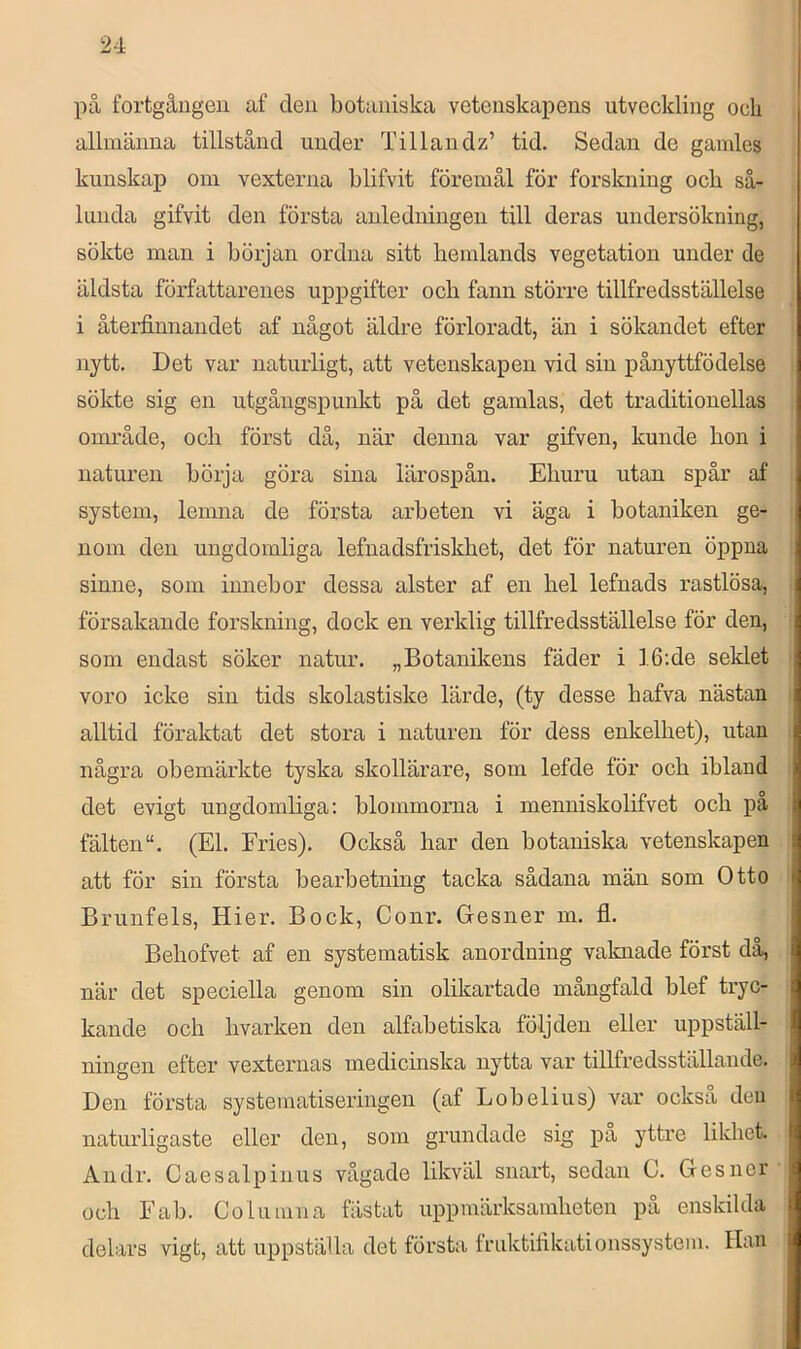 på fortgången af den botaniska vetenskapens utveekling oeli allmänna tillstånd under Tillandz’ tid. Sedan de gamles kunskap om vexterna blifvit föremål för forskning och så- lunda gifvit den första anledningen till deras undersökning, sökte man i början ordna sitt hemlands vegetation under de äldsta författarenes uppgifter och fann större tillfredsställelse i åtei-finnandet af något äldre förloradt, än i sökandet efter nytt. Det var naturligt, att vetenskapen vid sin pånyttfödelse sökte sig en utgångspunkt på det gamlas, det traditionellas område, och först då, när denna var gifven, kunde hon i naturen börja göra sina lärospån. Ehuru utan spår af system, lemna de första arbeten vi äga i botaniken ge- nom den ungdomliga lefnadsfriskhet, det för naturen öppna sinne, som innebor dessa alster af en hel lefnads rastlösa, försakande forskning, dock en verklig tillfredsställelse för den, som endast söker natur. „Botanikens fäder i ].6;de seklet voro icke sin tids skolastiske lärde, (ty desse hafva nästan alltid föraktat det stora i naturen för dess enkelhet), utan några obemärkte tyska skollärare, som lefde för och ibland det evigt ungdomliga; blommorna i menniskolifvet och pa fälten“. (El. Fries). Också har den botaniska vetenskapen att för sin första bearbetning tacka sådana män som Otto Brunfels, Hier. Bock, Conr. Gesner m. fl. Behofvet af en systematisk anordning vaknade först då, när det speciella genom sin olikartade mångfald blef tryc- kande och hvarken den alfabetiska följden eller uppställ- ningen efter vexternas medicinska nytta var tillfredsställande. Den första systematiseringen (af Lobelius) var också den naturligaste eller den, som grundade sig pa yttre likhet. Andr. Caesalpinus vågade likväl snart, sedan C. Gesner och Fab. Columna fästat uppmärksamheten på enskilda delars vigt, att uppställa det första fruktiflkationssystem. Han