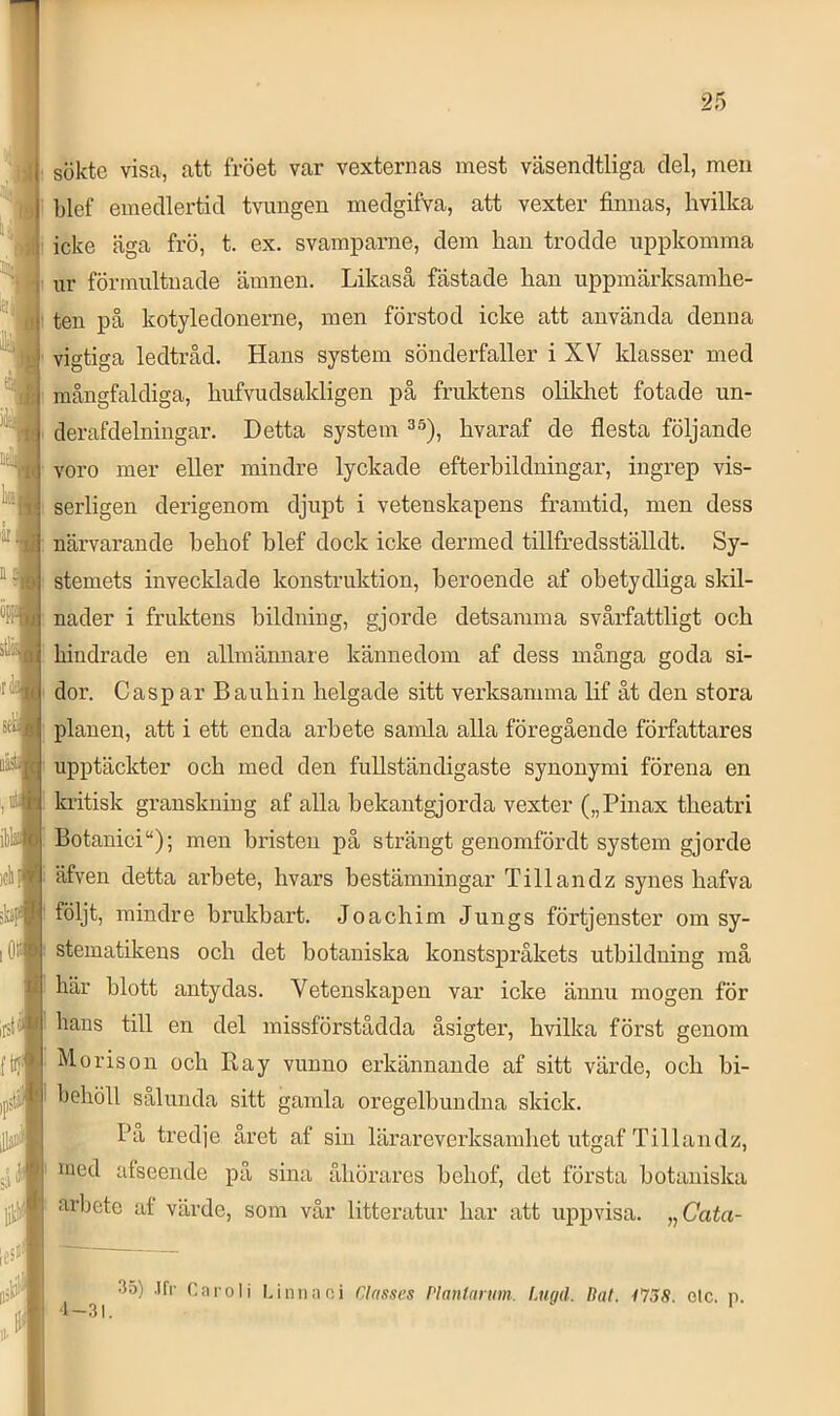 sökte visa, att fröet var vexternas mest väsencltliga del, men blef emedlertid tvungen medgifva, att vexter finnas, hvilka icke äga frö, t. ex. svampaime, dem han trodde uppkomma ur förinultnade ämnen. Likaså fästade han uppmärksamhe- ten på kotyledonerne, men förstod icke att använda denna vigtiga ledtråd. Hans system sönderfaller i XV klasser med mångfaldiga, hufvudsakligen på fruktens olikhet fotade un- clerafdelningar. Detta system hvaraf de flesta följande voro mer eller mindre lyckade efterhildningar, ingrep vis- serligen derigenom djupt i vetenskapens framtid, men dess närvarande hehof hlef dock icke dermed tillfredsställdt. Sy- stemets invecklade konstruktion, beroende af obetydliga sldl- nader i fruktens bildning, gjorde detsamma svårfattligt och hindrade en allmännare kännedom af dess många goda si- dor. C asp ar Bauhin helgade sitt verksamma lif åt den stora planen, att i ett enda arbete samla alla föregående författares upptäckter och med den fullständigaste synonymi förena en kritisk granskning af alla bekantgjorda vexter („Pinax theatri Botanici“); men bristen på strängt genomfördt system gjorde äfven detta arbete, hvars bestämningar Tillandz synes hafva följt, mindre brukhart. Joachim Jungs förtjenster om sy- stematikens och det botaniska konstspråkets utbildning må här blott antydas. Vetenskapen var icke ännu mogen för hans till en del missförstådda åsigter, hvilka först genom . Moris011 och Ray vunno erkännande af sitt värde, och bi- behöll salunda sitt gamla oregelbundna skick. Pa tredje året af sin lärareverksamhet utgaf Tillandz, nied alseende på sina åhörares hehof, det första botaniska arbete af värde, som vår litteratur har att uppvisa. ,^Cata- 35) .Ifr Ca ro Ii Linn a ni Classes Vlantanm. Luqd. Bal. 1758. elc. n. ,1 _ . O I '■ *